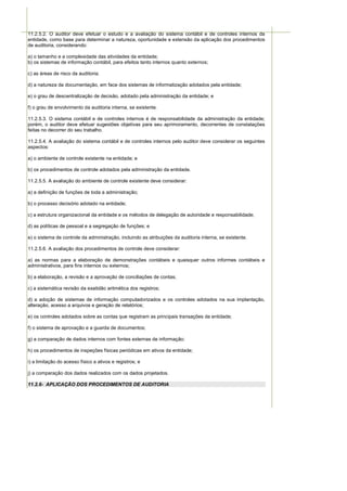 11.2.5.2. O auditor deve efetuar o estudo e a avaliação do sistema contábil e de controles internos da
entidade, como base para determinar a natureza, oportunidade e extensão da aplicação dos procedimentos
de auditoria, considerando:

a) o tamanho e a complexidade das atividades da entidade;
b) os sistemas de informação contábil, para efeitos tanto internos quanto externos;

c) as áreas de risco da auditoria;

d) a natureza da documentação, em face dos sistemas de informatização adotados pela entidade;

e) o grau de descentralização de decisão, adotado pela administração da entidade; e

f) o grau de envolvimento da auditoria interna, se existente.

11.2.5.3. O sistema contábil e de controles internos é de responsabilidade da administração da entidade;
porém, o auditor deve efetuar sugestões objetivas para seu aprimoramento, decorrentes de constatações
feitas no decorrer do seu trabalho.

11.2.5.4. A avaliação do sistema contábil e de controles internos pelo auditor deve considerar os seguintes
aspectos:

a) o ambiente de controle existente na entidade; e

b) os procedimentos de controle adotados pela administração da entidade.

11.2.5.5. A avaliação do ambiente de controle existente deve considerar:

a) a definição de funções de toda a administração;

b) o processo decisório adotado na entidade;

c) a estrutura organizacional da entidade e os métodos de delegação de autoridade e responsabilidade;

d) as políticas de pessoal e a segregação de funções; e

e) o sistema de controle da administração, incluindo as atribuições da auditoria interna, se existente.

11.2.5.6. A avaliação dos procedimentos de controle deve considerar:

a) as normas para a elaboração de demonstrações contábeis e quaisquer outros informes contábeis e
administrativos, para fins internos ou externos;

b) a elaboração, a revisão e a aprovação de conciliações de contas;

c) a sistemática revisão da exatidão aritmética dos registros;

d) a adoção de sistemas de informação computadorizados e os controles adotados na sua implantação,
alteração, acesso a arquivos e geração de relatórios;

e) os controles adotados sobre as contas que registram as principais transações da entidade;

f) o sistema de aprovação e a guarda de documentos;

g) a comparação de dados internos com fontes externas de informação;

h) os procedimentos de inspeções físicas periódicas em ativos da entidade;

i) a limitação do acesso físico a ativos e registros; e

j) a comparação dos dados realizados com os dados projetados.

11.2.6- APLICAÇÃO DOS PROCEDIMENTOS DE AUDITORIA
 