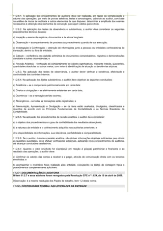 11.2.6.1. A aplicação dos procedimentos de auditoria deve ser realizada, em razão da complexidade e
volume das operações, por meio de provas seletivas, testes e amostragens, cabendo ao auditor, com base
na análise de riscos de auditoria e outros elementos de que dispuser, determinar a amplitude dos exames
necessários à obtenção dos elementos de convicção que sejam válidos para o todo.

11.2.6.2. Na aplicação dos testes de observância e substantivos, o auditor deve considerar os seguintes
procedimentos técnicos básicos:

a) Inspeção – exame de registros, documentos e de ativos tangíveis;

b) Observação – acompanhamento de processo ou procedimento quando de sua execução;

c) Investigação e Confirmação – obtenção de informações junto a pessoas ou entidades conhecedoras da
transação, dentro ou fora da entidade;

d) Cálculo – conferência da exatidão aritmética de documentos comprobatórios, registros e demonstrações
contábeis e outras circunstâncias; e

e) Revisão Analítica – verificação do comportamento de valores significativos, mediante índices, quocientes,
quantidades absolutas ou outros meios, com vistas à identificação de situação ou tendências atípicas.

11.2.6.3. Na aplicação dos testes de observância, o auditor dever verificar a existência, efetividade e
continuidade dos controles internos.

11.2.6.4. Na aplicação dos testes substantivos, o auditor deve objetivar as seguintes conclusões:

a) Existência – se o componente patrimonial existe em certa data;

b) Direitos e obrigações – se efetivamente existentes em certa data;

c) Ocorrência – se a transação de fato ocorreu;

d) Abrangência – se todas as transações estão registradas; e

e) Mensuração, Apresentação e Divulgação – se os itens estão avaliados, divulgados, classificados e
descritos de acordo com os Princípios Fundamentais de Contabilidade e as Normas Brasileiras de
Contabilidade.

11.2.6.5. Na aplicação dos procedimentos de revisão analítica, o auditor deve considerar:

a) o objetivo dos procedimentos e o grau de confiabilidade dos resultados alcançáveis;

b) a natureza da entidade e o conhecimento adquirido nas auditorias anteriores; e

c0 a disponibilidade de informações, sua relevância, confiabilidade e comparabilidade.

11.2.6.6. Se o auditor, durante a revisão analítica, não obtiver informações objetivas suficientes para dirimir
as questões suscitadas, deve efetuar verificações adicionais, aplicando novos procedimentos de auditoria,
até alcançar conclusões satisfatórias.

11.2.6.7. Quando o valor envolvido for expressivo em relação à posição patrimonial e financeira e ao
resultado das operações, o auditor deve:

a) confirmar os valores das contas a receber e a pagar, através de comunicação direta com os terceiros
envolvidos; e

b) acompanhar o inventário físico realizado pela entidade, executando os testes de contagem física e
procedimentos complementares aplicáveis.

11.2.7 - DOCUMENTAÇÃO DA AUDITORIA
O item 11.2.7 e seus subitens foram revogados pela Resolução CFC nº 1.024, de 15 de abril de 2005.

Observação: é a mesma resolução dos Papéis de trabalho, item 1.2 desta norma.

11.2.8 - CONTINUIDADE NORMAL DAS ATIVIDADES DA ENTIDADE
 