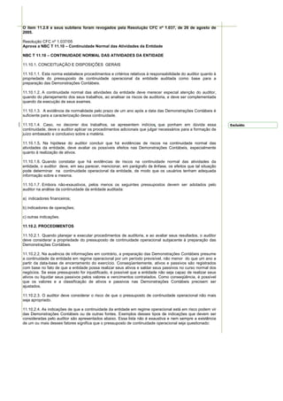 O item 11.2.8 e seus subitens foram revogados pela Resolução CFC nº 1.037, de 26 de agosto de
2005.

Resolução CFC nº 1.037/05
Aprova a NBC T 11.10 – Continuidade Normal das Atividades da Entidade

NBC T 11.10 – CONTINUIDADE NORMAL DAS ATIVIDADES DA ENTIDADE

11.10.1. CONCEITUAÇÃO E DISPOSIÇÕES GERAIS

11.10.1.1. Esta norma estabelece procedimentos e critérios relativos à responsabilidade do auditor quanto à
propriedade do pressuposto de continuidade operacional da entidade auditada como base para a
preparação das Demonstrações Contábeis.

11.10.1.2. A continuidade normal das atividades da entidade deve merecer especial atenção do auditor,
quando do planejamento dos seus trabalhos, ao analisar os riscos de auditoria, e deve ser complementada
quando da execução de seus exames.

11.10.1.3. A evidência de normalidade pelo prazo de um ano após a data das Demonstrações Contábeis é
suficiente para a caracterização dessa continuidade.

11.10.1.4. Caso, no decorrer dos trabalhos, se apresentem indícios que ponham em dúvida essa                  Excluído:
continuidade, deve o auditor aplicar os procedimentos adicionais que julgar necessários para a formação de
juízo embasado e conclusivo sobre a matéria.

11.10.1.5. Na hipótese do auditor concluir que há evidências de riscos na continuidade normal das
atividades da entidade, deve avaliar os possíveis efeitos nas Demonstrações Contábeis, especialmente
quanto à realização de ativos.

11.10.1.6. Quando constatar que há evidências de riscos na continuidade normal das atividades da
entidade, o auditor deve, em seu parecer, mencionar, em parágrafo de ênfase, os efeitos que tal situação
pode determinar na continuidade operacional da entidade, de modo que os usuários tenham adequada
informação sobre a mesma.

11.10.1.7. Embora não-exaustivos, pelos menos os seguintes pressupostos devem ser adotados pelo
auditor na análise da continuidade da entidade auditada:

a) indicadores financeiros;

b) indicadores de operações;

c) outras indicações.

11.10.2. PROCEDIMENTOS

11.10.2.1. Quando planejar e executar procedimentos de auditoria, e ao avaliar seus resultados, o auditor
deve considerar a propriedade do pressuposto de continuidade operacional subjacente à preparação das
Demonstrações Contábeis.

11.10.2.2. Na ausência de informações em contrário, a preparação das Demonstrações Contábeis presume
a continuidade da entidade em regime operacional por um período previsível, não menor do que um ano a
partir da data-base de encerramento do exercício. Conseqüentemente, ativos e passivos são registrados
com base no fato de que a entidade possa realizar seus ativos e saldar seus passivos no curso normal dos
negócios. Se esse pressuposto for injustificado, é possível que a entidade não seja capaz de realizar seus
ativos ou liquidar seus passivos pelos valores e vencimentos contratados. Como conseqüência, é possível
que os valores e a classificação de ativos e passivos nas Demonstrações Contábeis precisem ser
ajustados.

11.10.2.3. O auditor deve considerar o risco de que o pressuposto de continuidade operacional não mais
seja apropriado.

11.10.2.4. As indicações de que a continuidade da entidade em regime operacional está em risco podem vir
das Demonstrações Contábeis ou de outras fontes. Exemplos desses tipos de indicações que devem ser
consideradas pelo auditor são apresentados abaixo. Essa lista não é exaustiva e nem sempre a existência
de um ou mais desses fatores significa que o pressuposto de continuidade operacional seja questionado:
 