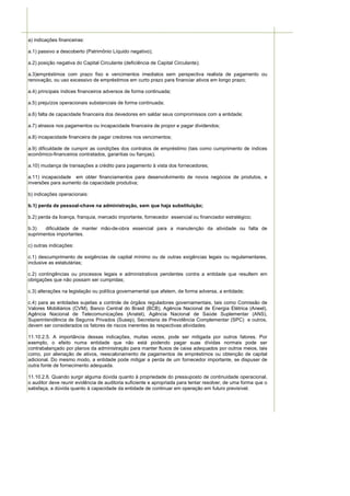 a) indicações financeiras:

a.1) passivo a descoberto (Patrimônio Líquido negativo);

a.2) posição negativa do Capital Circulante (deficiência de Capital Circulante);

a.3)empréstimos com prazo fixo e vencimentos imediatos sem perspectiva realista de pagamento ou
renovação, ou uso excessivo de empréstimos em curto prazo para financiar ativos em longo prazo;

a.4) principais índices financeiros adversos de forma continuada;

a.5) prejuízos operacionais substanciais de forma continuada;

a.6) falta de capacidade financeira dos devedores em saldar seus compromissos com a entidade;

a.7) atrasos nos pagamentos ou incapacidade financeira de propor e pagar dividendos;

a.8) incapacidade financeira de pagar credores nos vencimentos;

a.9) dificuldade de cumprir as condições dos contratos de empréstimo (tais como cumprimento de índices
econômico-financeiros contratados, garantias ou fianças);

a.10) mudança de transações a crédito para pagamento à vista dos fornecedores;

a.11) incapacidade em obter financiamentos para desenvolvimento de novos negócios de produtos, e
inversões para aumento da capacidade produtiva;

b) indicações operacionais:

b.1) perda de pessoal-chave na administração, sem que haja substituição;

b.2) perda da licença, franquia, mercado importante, fornecedor essencial ou financiador estratégico;

b.3)   dificuldade de manter mão-de-obra essencial para a manutenção da atividade ou falta de
suprimentos importantes.

c) outras indicações:

c.1) descumprimento de exigências de capital mínimo ou de outras exigências legais ou regulamentares,
inclusive as estatutárias;

c.2) contingências ou processos legais e administrativos pendentes contra a entidade que resultem em
obrigações que não possam ser cumpridas;

c.3) alterações na legislação ou política governamental que afetem, de forma adversa, a entidade;

c.4) para as entidades sujeitas a controle de órgãos reguladores governamentais, tais como Comissão de
Valores Mobiliários (CVM), Banco Central do Brasil (BCB), Agência Nacional de Energia Elétrica (Aneel),
Agência Nacional de Telecomunicações (Anatel), Agência Nacional de Saúde Suplementar (ANS),
Superintendência de Seguros Privados (Susep), Secretaria de Previdência Complementar (SPC) e outros,
devem ser considerados os fatores de riscos inerentes às respectivas atividades.

11.10.2.5. A importância dessas indicações, muitas vezes, pode ser mitigada por outros fatores. Por
exemplo, o efeito numa entidade que não está podendo pagar suas dívidas normais pode ser
contrabalançado por planos da administração para manter fluxos de caixa adequados por outros meios, tais
como, por alienação de ativos, reescalonamento de pagamentos de empréstimos ou obtenção de capital
adicional. Do mesmo modo, a entidade pode mitigar a perda de um fornecedor importante, se dispuser de
outra fonte de fornecimento adequada.

11.10.2.6. Quando surgir alguma dúvida quanto à propriedade do pressuposto de continuidade operacional,
o auditor deve reunir evidência de auditoria suficiente e apropriada para tentar resolver, de uma forma que o
satisfaça, a dúvida quanto à capacidade da entidade de continuar em operação em futuro previsível.
 