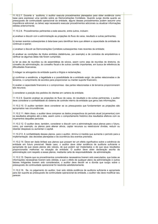 11.10.2.7. Durante a auditoria, o auditor executa procedimentos planejados para obter evidência como
base para expressar uma opinião sobre as Demonstrações Contábeis. Quando surge dúvida quanto ao
pressuposto de continuidade operacional da entidade, alguns desses procedimentos podem assumir uma
importância adicional, ou talvez seja necessário executar procedimentos adicionais ou atualizar informações
obtidas anteriormente.

11.10.2.8. Procedimentos pertinentes a este assunto, entre outros, incluem:

a) analisar e discutir com a administração as projeções do fluxo de caixa, resultado e outras pertinentes;

b) revisar eventos subseqüentes à data-base para identificar itens que afetem a capacidade da entidade de
continuar a operar;

c) analisar e discutir as Demonstrações Contábeis subseqüentes mais recentes da entidade;

d) analisar as condições de títulos emitidos (debêntures, por exemplo) e de contratos de empréstimos e
verificar se algumas delas não foram cumpridas;

e) ler as atas de reuniões ou de assembléias de sócios, assim como atas de reuniões de diretoria, do
conselho de administração, do conselho fiscal e de outros comitês importantes, em busca de referência às
dificuldades financeiras;

f) indagar os advogados da entidade quanto a litígios e reclamações;

g) confirmar a existência, a legalidade e a possibilidade de a entidade exigir, de partes relacionadas e de
terceiros, o cumprimento de acordos para proporcionar ou manter suporte financeiro;

h) avaliar a capacidade financeira e o compromisso das partes relacionadas e de terceiros proporcionarem
tais recursos;

i) considerar a posição dos pedidos de clientes em carteira da entidade.

11.10.2.9. Quando analisar as projeções do fluxo de caixa, do resultado e de outras pertinentes, o auditor
deve considerar a confiabilidade do sistema de controle interno da entidade que gerou tais informações.

11.10.2.10. O auditor também deve considerar se os pressupostos que fundamentam as projeções são
apropriados nas circunstâncias.

11.10.2.11. Além disso, o auditor deve comparar os dados prospectivos do período atual (orçamentos) com
os resultados atingidos até a data, assim como o comportamento histórico dos resultados efetivos com os
orçamentos daqueles períodos.

11.10.2.12. O auditor deve, também, considerar e discutir com a administração seus planos para o futuro,
como, por exemplo, os planos para alienar ativos, captar recursos ou reestruturar dívidas, reduzir ou
retardar despesas ou aumentar o capital.

11.10.213. A confiabilidade desses planos, para o auditor, diminui à medida que aumenta o período para a
implementação das decisões planejadas e da ocorrência dos eventos previstos.

11.10.2.14. Deve ser dada ênfase aos planos que possam ter um efeito significativo sobre a solvência da
entidade em futuro previsível. Neste caso, o auditor deve obter evidência de auditoria suficiente e
apropriada de que esses planos são viáveis, de que podem ser implantados e de que seus resultados
proporcionarão melhorias na situação da entidade. O auditor deve obter declaração escrita da
administração com respeito a esses planos, mediante carta de responsabilidade da administração.

11.10.2.15. Depois que os procedimentos considerados necessários tiverem sido executados, que todas as
informações necessárias tiverem sido obtidas, e que o efeito de qualquer plano da administração e outros
fatores mitigantes tiverem sido considerados, o auditor deve decidir se a dúvida que surgiu sobre o
pressuposto de continuidade operacional foi resolvida satisfatoriamente.

11.10.2.16. Se, no julgamento do auditor, tiver sido obtida evidência de auditoria suficiente e apropriada
para dar suporte ao pressuposto de continuidade operacional da entidade, o auditor não deve modificar seu
parecer.
 