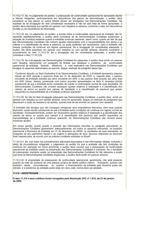 11.10.2.17. Se, no julgamento do auditor, o pressuposto de continuidade operacional for apropriado devido
a fatores mitigantes, particularmente em decorrência dos planos da administração, o auditor deve
considerar se tais planos ou outros fatores devem ser divulgados nas Demonstrações Contábeis. Na
hipótese de tal divulgação ter sido considerada necessária e não ter sido feita de forma apropriada, o
auditor deve expressar sua opinião em parecer com ressalva ou adverso, conforme o caso, em decorrência
da falta ou da insuficiência da informação.

11.10.2.18. Se, no julgamento do auditor, a dúvida sobre a continuidade operacional da entidade não for
resolvida satisfatoriamente, o auditor deve considerar se as Demonstrações Contábeis evidenciam a
situação de incerteza existente quanto à entidade continuar operando, assim como, quanto ao fato de que
tais Demonstrações Contábeis não incluem ajustes relacionados com a recuperabilidade dos ativos e os
valores e a classificação de ativos e passivos, os quais poderiam ser necessários, caso a entidade não
tivesse condições de continuar em regime operacional. Se a divulgação for considerada adequada, o
auditor não deve expressar um parecer com ressalva ou com opinião adversa, devendo considerar o
procedimento do item 11.10.2.19. Se a divulgação não for considerada adequada, o auditor deve
considerar o item 11.10.2.20.

11.10.2.19. Se a divulgação nas Demonstrações Contábeis for adequada, o auditor deve emitir um parecer
sem ressalva, adicionando um parágrafo de ênfase que destaque o problema da continuidade
operacional da entidade, fazendo referência à nota explicativa nas Demonstrações Contábeis que
divulgue os aspectos relacionados ao assunto. Segue exemplo de parágrafo desse tipo:

 “Conforme descrito na Nota Explicativa X às Demonstrações Contábeis, a Entidade apresentou prejuízo
 líquido de XXX durante o exercício findo em 31 de dezembro de XXX1 e, naquela data, o passivo
 circulante da Entidade excedia seu ativo circulante em XXX, e seu passivo total excedia seu ativo total
 em XXX. Esses fatores, juntamente com outros assuntos apresentados na Nota X, levantam dúvida
 substancial de que a Entidade tenha condições de manter a continuidade normal de suas atividades. As
 Demonstrações Contábeis não incluem quaisquer ajustes relativos à realização e à classificação dos
 valores de ativos ou quanto aos valores de liquidação e à classificação de passivos que seriam
 requeridos na impossibilidade de a Entidade continuar operando”.

11.10.2.20. Se não for feita divulgação adequada nas Demonstrações Contábeis, o auditor deve emitir um
parecer com ressalva ou com opinião adversa, como for apropriado. Segue um exemplo de parágrafos que
descrevem a razão da ressalva e da opinião, quando tiver de ser emitido um parecer com ressalva:

“A Entidade não divulgou que não conseguiu renegociar seus empréstimos bancários. Sem esse suporte
financeiro, existe dúvida substancial de que a Entidade tenha condições de continuar em regime normal de
atividades. Conseqüentemente, podem ser necessários ajustes relativos à realização e à classificação dos
valores de ativos ou quanto aos valores e à classificação dos passivos que seriam requeridos na
impossibilidade de a Entidade continuar operando. As Demonstrações Contábeis não incluem esses
eventuais ajustes.

Em nossa opinião, exceto quanto à omissão das informações incluídas no parágrafo precedente, as
Demonstrações Contábeis apresentam, adequadamente, em todos os aspectos relevantes, as posições
patrimonial e financeira da Entidade em 31 de dezembro de XXXX, os resultados de suas operações, as
mutações de seu patrimônio líquido e as origens e aplicações de seus recursos referentes ao exercício
findo naquela data, de acordo com as práticas contábeis adotadas no Brasil”.

11.10.2.21. Se, com base nos procedimentos adicionais executados e nas informações obtidas, incluindo o
efeito de circunstâncias mitigantes, o julgamento do auditor for que a entidade não tem condições de
continuar em operação em futuro previsível, o auditor deve concluir que o pressuposto de continuidade
operacional da entidade usado na preparação das Demonstrações Contábeis é impróprio. Se o resultado
do pressuposto impróprio usado na preparação das Demonstrações Contábeis for tão relevante e amplo
que torne as Demonstrações Contábeis enganosas, o auditor deve emitir um parecer adverso.

11.10.2.22. A propriedade do pressuposto de continuidade operacional, geralmente, não está presente
quando se trata de auditoria de uma pessoa jurídica de direito público interno. Entretanto, quando não
existirem essas circunstâncias, ou quando o financiamento da entidade pelo Governo puder ser
retirado, e a existência da entidade puder estar em risco, esta norma deve ser adotada.

11.2.9 - AMOSTRAGEM

O item 11.2.9 e seus subitens foram revogados pela Resolução CFC nº 1.012, de 21 de janeiro
de 2005.
 