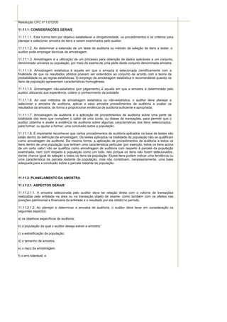 Resolução CFC nº 1.012/05

11.11.1. CONSIDERAÇÕES GERAIS

11.11.1.1. Esta norma tem por objetivo estabelecer a obrigatoriedade, os procedimentos e os critérios para
planejar e selecionar amostra de itens a serem examinados pelo auditor.

11.11.1.2. Ao determinar a extensão de um teste de auditoria ou método de seleção de itens a testar, o
auditor pode empregar técnicas de amostragem.

11.11.1.3. Amostragem é a utilização de um processo para obtenção de dados aplicáveis a um conjunto,
denominado universo ou população, por meio do exame de uma parte deste conjunto denominada amostra.

11.11.1.4. Amostragem estatística é aquela em que a amostra é selecionada cientificamente com a
finalidade de que os resultados obtidos possam ser estendidos ao conjunto de acordo com a teoria da
probabilidade ou as regras estatísticas. O emprego de amostragem estatística é recomendável quando os
itens da população apresentam características homogêneas.

11.11.1.5. Amostragem não-estatística (por julgamento) é aquela em que a amostra é determinada pelo
auditor utilizando sua experiência, critério e conhecimento da entidade.

11.11.1.6. Ao usar métodos de amostragem estatística ou não-estatística, o auditor deve planejar e
selecionar a amostra de auditoria, aplicar a essa amostra procedimentos de auditoria e avaliar os
resultados da amostra, de forma a proporcionar evidência de auditoria suficiente e apropriada.

11.11.1.7. Amostragem de auditoria é a aplicação de procedimentos de auditoria sobre uma parte da
totalidade dos itens que compõem o saldo de uma conta, ou classe de transações, para permitir que o
auditor obtenha e avalie a evidência de auditoria sobre algumas características dos itens selecionados,
para formar, ou ajudar a formar, uma conclusão sobre a população.

11.11.1.8. É importante reconhecer que certos procedimentos de auditoria aplicados na base de testes não
estão dentro da definição de amostragem. Os testes aplicados na totalidade da população não se qualificam
como amostragem de auditoria. Da mesma forma, a aplicação de procedimentos de auditoria a todos os
itens dentro de uma população que tenham uma característica particular (por exemplo, todos os itens acima
de um certo valor) não se qualifica como amostragem de auditoria com respeito à parcela da população
examinada, nem com respeito à população como um todo. Isto porque os itens não foram selecionados,
dando chance igual de seleção a todos os itens da população. Esses itens podem indicar uma tendência ou
uma característica da parcela restante da população, mas não constituem, necessariamente, uma base
adequada para a conclusão sobre a parcela restante da população.



11.11.2. PLANEJAMENTO DA AMOSTRA

11.11.2.1. ASPECTOS GERAIS

11.11.2.1.1. A amostra selecionada pelo auditor deve ter relação direta com o volume de transações
realizadas pela entidade na área ou na transação objeto de exame, como também com os efeitos nas
posições patrimonial e financeira da entidade e o resultado por ela obtido no período.

11.11.2.1.2. Ao planejar e determinar a amostra de auditoria, o auditor deve levar em consideração os
seguintes aspectos:

a) os objetivos específicos da auditoria;

b) a população da qual o auditor deseja extrair a amostra;

c) a estratificação da população;

d) o tamanho da amostra;

e) o risco da amostragem;

f) o erro tolerável; e
 