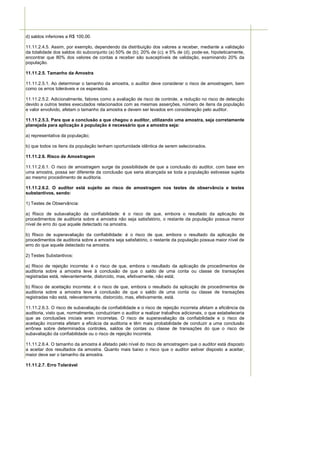 d) saldos inferiores a R$ 100,00.

11.11.2.4.5. Assim, por exemplo, dependendo da distribuição dos valores a receber, mediante a validação
da totalidade dos saldos do subconjunto (a) 50% de (b); 20% de (c); e 5% de (d), pode-se, hipoteticamente,
encontrar que 80% dos valores de contas a receber são susceptíveis de validação, examinando 20% da
população.

11.11.2.5. Tamanho da Amostra

11.11.2.5.1. Ao determinar o tamanho da amostra, o auditor deve considerar o risco de amostragem, bem
como os erros toleráveis e os esperados.

11.11.2.5.2. Adicionalmente, fatores como a avaliação de risco de controle, a redução no risco de detecção
devido a outros testes executados relacionados com as mesmas asserções, número de itens da população
e valor envolvido, afetam o tamanho da amostra e devem ser levados em consideração pelo auditor.

11.11.2.5.3. Para que a conclusão a que chegou o auditor, utilizando uma amostra, seja corretamente
planejada para aplicação à população é necessário que a amostra seja:

a) representativa da população;

b) que todos os itens da população tenham oportunidade idêntica de serem selecionados.

11.11.2.6. Risco de Amostragem

11.11.2.6.1. O risco de amostragem surge da possibilidade de que a conclusão do auditor, com base em
uma amostra, possa ser diferente da conclusão que seria alcançada se toda a população estivesse sujeita
ao mesmo procedimento de auditoria.

11.11.2.6.2. O auditor está sujeito ao risco de amostragem nos testes de observância e testes
substantivos, sendo:

1) Testes de Observância:

a) Risco de subavaliação da confiabilidade: é o risco de que, embora o resultado da aplicação de
procedimentos de auditoria sobre a amostra não seja satisfatório, o restante da população possua menor
nível de erro do que aquele detectado na amostra.

b) Risco de superavaliação da confiabilidade: é o risco de que, embora o resultado da aplicação de
procedimentos de auditoria sobre a amostra seja satisfatório, o restante da população possua maior nível de
erro do que aquele detectado na amostra.

2) Testes Substantivos:

a) Risco de rejeição incorreta: é o risco de que, embora o resultado da aplicação de procedimentos de
auditoria sobre a amostra leve à conclusão de que o saldo de uma conta ou classe de transações
registradas está, relevantemente, distorcido, mas, efetivamente, não está;

b) Risco de aceitação incorreta: é o risco de que, embora o resultado da aplicação de procedimentos de
auditoria sobre a amostra leve à conclusão de que o saldo de uma conta ou classe de transações
registradas não está, relevantemente, distorcido, mas, efetivamente, está.

11.11.2.6.3. O risco de subavaliação da confiabilidade e o risco de rejeição incorreta afetam a eficiência da
auditoria, visto que, normalmente, conduziriam o auditor a realizar trabalhos adicionais, o que estabeleceria
que as conclusões iniciais eram incorretas. O risco de superavaliação da confiabilidade e o risco de
aceitação incorreta afetam a eficácia da auditoria e têm mais probabilidade de conduzir a uma conclusão
errônea sobre determinados controles, saldos de contas ou classe de transações do que o risco de
subavaliação da confiabilidade ou o risco de rejeição incorreta.

11.11.2.6.4. O tamanho da amostra é afetado pelo nível do risco de amostragem que o auditor está disposto
a aceitar dos resultados da amostra. Quanto mais baixo o risco que o auditor estiver disposto a aceitar,
maior deve ser o tamanho da amostra.

11.11.2.7. Erro Tolerável
 