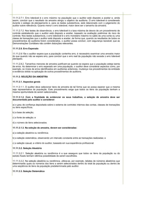 11.11.2.7.1. Erro tolerável é o erro máximo na população que o auditor está disposto a aceitar e, ainda
assim, concluir que o resultado da amostra atingiu o objetivo da auditoria. O erro tolerável é considerado
durante o estágio de planejamento e, para os testes substantivos, está relacionado com o julgamento do
auditor sobre relevância. Quanto menor o erro tolerável, maior deve ser o tamanho da amostra.

11.11.2.7.2. Nos testes de observância, o erro tolerável é a taxa máxima de desvio de um procedimento de
controle estabelecido que o auditor está disposto a aceitar, baseado na avaliação preliminar de risco de
controle. Nos testes substantivos, o erro tolerável é o erro monetário máximo no saldo de uma conta ou uma
classe de transações que o auditor está disposto a aceitar, de forma que, quando os resultados de todos os
procedimentos de auditoria forem considerados, o auditor possa concluir, com segurança razoável, que as
Demonstrações Contábeis não contêm distorções relevantes.

11.11.2.8. Erro Esperado

11.11.2.8.1Se o auditor espera que a população contenha erro, é necessário examinar uma amostra maior
do que quando não se espera erro, para concluir que o erro real da população não excede o erro tolerável
planejado.

11.11.2.8.2. Tamanhos menores de amostra justificam-se quando se espera que a população esteja isenta
de erros. Ao determinar o erro esperado em uma população, o auditor deve considerar aspectos como, por
exemplo, os níveis de erros identificados em auditorias anteriores, mudança nos procedimentos da entidade
e evidência obtida na aplicação de outros procedimentos de auditoria.

11.11.3. SELEÇÃO DA AMOSTRA

11.11.3.1. Aspectos gerais

11.11.3.1.1. O auditor deve selecionar itens de amostra de tal forma que se possa esperar que a mesma
seja representativa da população. Este procedimento exige que todos os itens da população tenham a
mesma oportunidade de serem selecionados.

11.11.3.1.2. Com a finalidade de evidenciar os seus trabalhos, a seleção de amostra deve ser
documentada pelo auditor e considerar:

a) o grau de confiança depositada sobre o sistema de controles internos das contas, classes de transações
ou itens específicos;

b) a base de seleção;

c) a fonte de seleção; e

d) o número de itens selecionados.

11.11.3.1.3. Na seleção de amostra, devem ser consideradas:

a) a seleção aleatória ou randômica;

b) a seleção sistemática, observando um intervalo constante entre as transações realizadas; e

c) a seleção casual, a critério do auditor, baseada em sua experiência profissional.

11.11.3.2. Seleção Aleatória

11.11.3.2.1. Seleção aleatória ou randômica é a que assegura que todos os itens da população ou do
estrato fixado tenham idêntica possibilidade de serem escolhidos.

11.11.3.2.2. Na seleção aleatória ou randômica, utiliza-se, por exemplo, tabelas de números aleatórios que
determinarão quais os números dos itens a serem selecionados dentro do total da população ou dentro de
uma seqüência de itens da população predeterminada pelo auditor.

11.11.3.3. Seleção Sistemática
 