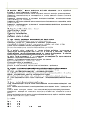 05. Segundo o NBC-P. 1 Normas Profissionais de Auditor Independente, para o exercício da
profissão de auditor independente, é necessário:
a) a auditoria independente poderá ser exercida por qualquer profissional, desde que devidamente treinado;
b) a auditoria independente deverá ser exercida somente por contador, registrado no Conselho Regional de
Contabilidade;
c) a auditoria independente deverá ser exercida por técnicos em contabilidade e por contadores registrado
no Conselho Regional de Contabilidade;
d) a auditoria independente poderá ser exercida por quaisquer profissionais treinados e qualificados, através
da educação formal;
e) a auditoria independente poderá ser exercida por profissional graduado em economia, administração de
empresa ou ciências contábeis.

06. O objetivo geral da auditoria interna é atender:
a) À administração da empresa
b) Aos acionistas da empresa
c) À auditoria externa da empresa
d) À gerencia financeira da empresa
e) A gerencia comercial da empresa.

07. Sobre a auditoria independente, é correto afirmar que tem por objetivo:
a) auxiliar a administração da entidade no cumprimento de seus objetivos.
b) apresentar subsídios para o aperfeiçoamento da gestão e dos controles internos.
c) levar à instância decisória elementos de prova necessários a subsidiar a justa solução do litígio.
d) emitir parecer sobre a adequação das demonstrações contábeis.
e) recomendar soluções para as não-conformidades apontadas nos relatórios.

08. A auditoria interna compreende os exames, análises, avaliações, levantamentos e
comprovações, metodologicamente estruturados para a avaliação da integridade, adequação,
eficácia, eficiência e economicidade dos processos, dos sistemas de informações e de controles
internos integrados ao ambiente e de gerenciamento de riscos, com vistas a __.
De acordo com a norma (NBC T 12 - 12.1.1.3 aprovada pela Resolução CFC 986/03), assinale a
alternativa que preencha corretamente a lacuna acima.
a) assistir à administração da entidade no cumprimento dos seus objetivos
b) apoiar o controle externo no exercício de sua missão
c) prevenir a ocorrência de fraudes e erros
d) possibilitar o adequado planejamento da auditoria
e) permitir ao auditor fundamentar suas conclusões e recomendações à administração

09. Assinale a afirmativa incorreta sobre a diferença entre Auditoria Interna e Auditoria Externa.
a) O auditor interno possui autonomia enquanto o auditor externo possui independência.
b) O auditor interno é empregado da empresa e o auditor externo é contratado.
c) Uma finalidade da auditoria interna é emitir parecer para a adequação do controle interno e da auditoria
externa, é emitir parecer sobre adequação das demonstrações contábeis.
d) Na auditoria interna são realizados testes substantivos, e na auditoria externa, testes de relevância.
e) O auditor interno executa auditoria contábil e operacional, e a auditoria externa executa apenas auditoria
contábil.

10. Quanto à Auditoria Operacional, é correto afirmar que:
a) tem como foco principal o estudo do controle interno da entidade, buscando identificar seus pontos fortes
e deficiências;
b) visa examinar os procedimentos e documentos referentes à salvaguarda dos ativos e à fidedignidade das
contas;
c) tem por objetivo acompanhar, examinar e avaliar a execução dos programas e projetos governamentais;
d) visa apurar a adequação dos procedimentos e documentos de suporte aos processos de tomada de
decisão;
e) incide em todos os níveis de gestão sob o ponto de vista da economia, eficiência e eficácia, nas suas
fases de programação, execução e supervisão.

GABARITO

01. B           06. A
02. B           07. D
03. C           08. A
04. B           09. D                05. B           10. E
 