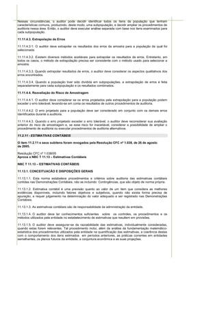 Nessas circunstâncias, o auditor pode decidir identificar todos os itens da população que tenham
características comuns, produzindo, deste modo, uma subpopulação, e decidir ampliar os procedimentos de
auditoria nessa área. Então, o auditor deve executar análise separada com base nos itens examinados para
cada subpopulação.

11.11.4.3. Extrapolação de Erros

11.11.4.3.1. O auditor deve extrapolar os resultados dos erros da amostra para a população da qual foi
selecionada.

11.11.4.3.2. Existem diversos métodos aceitáveis para extrapolar os resultados de erros. Entretanto, em
todos os casos, o método de extrapolação precisa ser consistente com o método usado para selecionar a
amostra.

11.11.4.3.3. Quando extrapolar resultados de erros, o auditor deve considerar os aspectos qualitativos dos
erros encontrados.

11.11.4.3.4. Quando a população tiver sido dividida em subpopulações, a extrapolação de erros é feita
separadamente para cada subpopulação e os resultados combinados.

11.11.4.4. Reavaliação do Risco de Amostragem

11.11.4.4.1. O auditor deve considerar se os erros projetados pela extrapolação para a população podem
exceder o erro tolerável, levando-se em conta os resultados de outros procedimentos de auditoria.

11.11.4.4.2. O erro projetado para a população deve ser considerado em conjunto com os demais erros
identificados durante a auditoria.

11.11.4.4.3. Quando o erro projetado exceder o erro tolerável, o auditor deve reconsiderar sua avaliação
anterior do risco de amostragem e, se esse risco for inaceitável, considerar a possibilidade de ampliar o
procedimento de auditoria ou executar procedimentos de auditoria alternativos.

11.2.11 - ESTIMATIVAS CONTÁBEIS

O item 11.2.11 e seus subitens foram revogados pela Resolução CFC nº 1.038, de 26 de agosto
de 2005.

Resolução CFC nº 1.038/05
Aprova a NBC T 11.13 – Estimativas Contábeis

NBC T 11.13 – ESTIMATIVAS CONTÁBEIS

11.13.1. CONCEITUACÃO E DISPOSIÇÕES GERAIS

11.13.1.1. Esta norma estabelece procedimentos e critérios sobre auditoria das estimativas contábeis
contidas nas Demonstrações Contábeis, não se incluindo Contingências, que são objeto de norma própria.

11.13.1.2. Estimativa contábil é uma previsão quanto ao valor de um item que considera as melhores
evidências disponíveis, incluindo fatores objetivos e subjetivos, quando não exista forma precisa de
apuração, e requer julgamento na determinação do valor adequado a ser registrado nas Demonstrações
Contábeis.

11.13.1.3. As estimativas contábeis são de responsabilidade da administração da entidade.

11.13.1.4. O auditor deve ter conhecimentos suficientes sobre os controles, os procedimentos e os
métodos utilizados pela entidade no estabelecimento de estimativas que resultem em provisões.

11.13.1.5. O auditor deve assegurar-se da razoabilidade das estimativas, individualmente consideradas,
quando estas forem relevantes. Tal procedimento inclui, além da análise da fundamentação matemático-
estatística dos procedimentos utilizados pela entidade na quantificação das estimativas, a coerência destas
com o comportamento dos itens estimados em períodos anteriores, as práticas correntes em entidades
semelhantes, os planos futuros da entidade, a conjuntura econômica e as suas projeções.
 