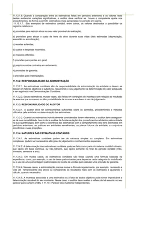 11.13.1.6. Quando a comparação entre as estimativas feitas em períodos anteriores e os valores reais
destas evidenciar variações significativas, o auditor deve verificar se houve o competente ajuste nos
procedimentos, de forma a permitir estimativas mais apropriadas no período em exame.
 11.13.1.7. São exemplos de estimativa contábil, entre outros, os valores destinados a possibilitar os
registros relativos a:

a) provisões para reduzir ativos ao seu valor provável de realização;

b) provisões para alocar o custo de itens do ativo durante suas vidas úteis estimadas (depreciação,
exaustão ou amortização);

c) receitas auferidas;

d) custos e despesas incorridos;

e) impostos diferidos;

f) provisões para perdas em geral;

g) prejuízos sobre contratos em andamento;

h) provisões de garantia;

i) provisões para indenizações.

11.13.2. RESPONSABILIDADE DA ADMINISTRAÇÃO

11.13.2.1. As estimativas contábeis são de responsabilidade da administração da entidade e devem se
basear em fatores objetivos e subjetivos, requerendo o seu julgamento na determinação do valor adequado
a ser registrado nas Demonstrações Contábeis.

11.13.2.2. Essas estimativas, muitas vezes, são feitas em condições de incerteza com relação ao resultado
de eventos que ocorreram ou têm probabilidade de ocorrer e envolvem o uso de julgamento.

11.13.3. RESPONSABILIDADE DO AUDITOR

11.13.3.1. O auditor deve ter conhecimentos suficientes sobre os controles, procedimentos e métodos
utilizados pela entidade na determinação das estimativas.

11.13.3.2. Quando as estimativas individualmente consideradas forem relevantes, o auditor deve assegurar-
se de sua razoabilidade. Isso inclui a análise da fundamentação dos procedimentos adotados pela entidade
na sua quantificação, bem como a coerência das estimativas com o comportamento dos itens estimados em
períodos anteriores, as práticas em entidades semelhantes, os planos futuros da entidade, a conjuntura
econômica e suas projeções.

11.13.4. NATUREZA DAS ESTIMATIVAS CONTÁBEIS

11.13.4.1. As estimativas contábeis podem ser de natureza simples ou complexa. Em estimativas
complexas, podem ser necessários alto grau de julgamento e conhecimentos especiais.

11.13.4.2. A determinação das estimativas contábeis pode ser feita como parte do sistema contábil rotineiro,
que opera em base contínua, ou não-rotineiro, que opera somente no final do período contábil (mês,
trimestre, semestre e ano).

11.13.4.3. Em muitos casos, as estimativas contábeis são feitas usando uma fórmula baseada na
experiência, como, por exemplo, o uso de taxas padronizadas para depreciar cada categoria do imobilizado
ou o uso de uma porcentagem padronizada de receita de vendas para calcular uma provisão de garantia.

11.13.4.4. Nesses casos, a administração precisa revisar a fórmula regularmente, por exemplo, revisando a
vida útil remanescente dos ativos ou comparando os resultados reais com os estimados e ajustando o
cálculo, quando necessário.

11.13.4.5. A incerteza associada a uma estimativa ou à falta de dados objetivos pode tornar impraticável a
determinação razoável do seu montante. Nesse caso, o auditor deve avaliar o reflexo de tal assunto no seu
parecer para cumprir a NBC T 11.18 - Parecer dos Auditores Independentes.
 