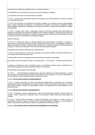 a) razoáveis em relação aos resultados reais em períodos anteriores;

b) consistentes com os pressupostos usados para outras estimativas contábeis;

c) consistentes com planos da administração da entidade.

11.13.6.7. O auditor deve dar atenção especial a pressupostos que forem sensíveis ou sujeitos a variáveis
ou a distorções relevantes.

11.13.6.8. Nos processos de estimativas de natureza complexa, que requeiram técnicas especializadas,
pode o auditor necessitar do trabalho de um especialista. Por exemplo, para estimar quantidades e efetuar
certas medições quantitativas e qualitativas de estoque de minérios, o auditor pode necessitar do trabalho
de especialista.

11.13.6.9. O auditor deve revisar a adequação contínua de fórmulas utilizadas pela administração da
entidade na preparação das estimativas contábeis. Essa revisão deve refletir o conhecimento do auditor dos
resultados financeiros da entidade em períodos anteriores, práticas utilizadas por outras entidades do setor
e os planos futuros da administração da entidade divulgados.

Testes de Cálculos

11.13.6.10. O auditor deve testar os cálculos efetuados pela administração da entidade. A natureza, a
oportunidade e a extensão dos testes do auditor dependem de fatores como a complexidade envolvida no
cálculo da estimativa contábil, a avaliação dos procedimentos e métodos utilizados pela administração da
entidade e a relevância da estimativa no contexto das Demonstrações Contábeis.

Comparação de estimativas anteriores com resultados finais

11.13.6.11. Quando possível, o auditor deve comparar as estimativas contábeis de períodos anteriores com
os resultados reais desses períodos, para:

a) obter evidências sobre a adequação dos procedimentos de estimativas da entidade;

b) considerar se são necessários ajustes nos procedimentos e nas fórmulas de cálculos das estimativas;
e

c) avaliar se as diferenças entre os resultados reais e as estimativas anteriores foram quantificadas e se
foram feitas divulgações nas Demonstrações Contábeis, se relevantes.

Procedimentos de aprovação da administração

11.13.6.12.    A administração da entidade revisa e aprova as estimativas contábeis relevantes e o auditor
deve considerar se essa revisão e aprovação foram feitas em nível apropriado, e se foram evidenciadas na
documentação de suporte da determinação da estimativa contábil.

11.13.7. USO DE UMA ESTIMATIVA INDEPENDENTE

11.13.7.1. O auditor pode fazer ou obter uma estimativa independente e compará-la com a estimativa
contábil preparada pela administração da entidade. Quando utilizar uma estimativa independente, o auditor
deve avaliar os dados, considerar os pressupostos e testar os procedimentos de cálculo utilizados em seu
desenvolvimento.

11.13.8. REVISÃO DE EVENTOS SUBSEQÜENTES

11.13.8.1. Transações e eventos subseqüentes à data das Demonstrações Contábeis, antes do término da
auditoria, podem proporcionar evidências sobre uma estimativa contábil feita pela administração da
entidade.

11.13.8.2. A revisão dessas transações e eventos subseqüentes pode reduzir, ou mesmo, eliminar a
necessidade de revisar e testar o processo usado pela administração da entidade ou a necessidade de
utilizar uma estimativa independente ao avaliar a razoabilidade da estimativa contábil.

11.13.9. AVALIAÇÃO DE RESULTADOS DE PROCEDIMENTOS DE AUDITORIA
 