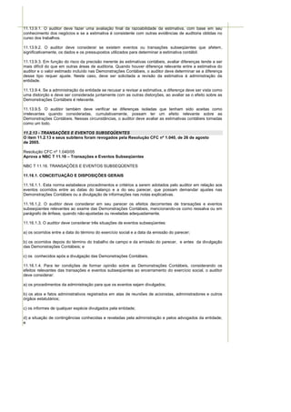 11.13.9.1. O auditor deve fazer uma avaliação final da razoabilidade da estimativa, com base em seu
conhecimento dos negócios e se a estimativa é consistente com outras evidências de auditoria obtidas no
curso dos trabalhos.

11.13.9.2. O auditor deve considerar se existem eventos ou transações subseqüentes que afetem,
significativamente, os dados e os pressupostos utilizados para determinar a estimativa contábil.

11.13.9.3. Em função do risco da precisão inerente às estimativas contábeis, avaliar diferenças tende a ser
mais difícil do que em outras áreas de auditoria. Quando houver diferença relevante entre a estimativa do
auditor e o valor estimado incluído nas Demonstrações Contábeis, o auditor deve determinar se a diferença
desse tipo requer ajuste. Neste caso, deve ser solicitada a revisão da estimativa à administração da
entidade.

11.13.9.4. Se a administração da entidade se recusar a revisar a estimativa, a diferença deve ser vista como
uma distorção e deve ser considerada juntamente com as outras distorções, ao avaliar se o efeito sobre as
Demonstrações Contábeis é relevante.

11.13.9.5. O auditor também deve verificar se diferenças isoladas que tenham sido aceitas como
irrelevantes quando consideradas, cumulativamente, possam ter um efeito relevante sobre as
Demonstrações Contábeis. Nessas circunstâncias, o auditor deve avaliar as estimativas contábeis tomadas
como um todo.

11.2.13 - TRANSAÇÕES E EVENTOS SUBSEQÜENTES
O item 11.2.13 e seus subitens foram revogados pela Resolução CFC nº 1.040, de 26 de agosto
de 2005.

Resolução CFC nº 1.040/05
Aprova a NBC T 11.16 – Transações e Eventos Subseqüentes

NBC T 11.16. TRANSAÇÕES E EVENTOS SUBSEQÜENTES

11.16.1. CONCEITUAÇÃO E DISPOSIÇÕES GERAIS

11.16.1.1. Esta norma estabelece procedimentos e critérios a serem adotados pelo auditor em relação aos
eventos ocorridos entre as datas do balanço e a do seu parecer, que possam demandar ajustes nas
Demonstrações Contábeis ou a divulgação de informações nas notas explicativas.

11.16.1.2. O auditor deve considerar em seu parecer os efeitos decorrentes de transações e eventos
subseqüentes relevantes ao exame das Demonstrações Contábeis, mencionando-os como ressalva ou em
parágrafo de ênfase, quando não-ajustadas ou reveladas adequadamente.

11.16.1.3. O auditor deve considerar três situações de eventos subseqüentes:

a) os ocorridos entre a data do término do exercício social e a data da emissão do parecer;

b) os ocorridos depois do término do trabalho de campo e da emissão do parecer, e antes da divulgação
das Demonstrações Contábeis; e

c) os conhecidos após a divulgação das Demonstrações Contábeis.

11.16.1.4. Para ter condições de formar opinião sobre as Demonstrações Contábeis, considerando os
efeitos relevantes das transações e eventos subseqüentes ao encerramento do exercício social, o auditor
deve considerar:

a) os procedimentos da administração para que os eventos sejam divulgados;

b) os atos e fatos administrativos registrados em atas de reuniões de acionistas, administradores e outros
órgãos estatutários;

c) os informes de qualquer espécie divulgados pela entidade;

d) a situação de contingências conhecidas e reveladas pela administração e pelos advogados da entidade;
e
 