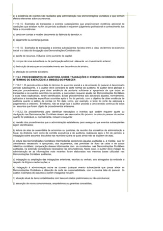 e) a existência de eventos não-revelados pela administração nas Demonstrações Contábeis e que tenham
efeitos relevantes sobre as mesmas.

11.16.1.5. Exemplos de transações e eventos subseqüentes que proporcionam evidência adicional de
condições que existiam no fim do período auditado e requerem julgamento profissional e conhecimento dos
fatos e circunstâncias:

a) perda em contas a receber decorrente da falência do devedor; e

b) pagamento ou sentença judicial.


11.16.1.6. Exemplos de transações e eventos subseqüentes havidos entre a data de término do exercício
social e a data da divulgação das Demonstrações Contábeis são:

a) aporte de recursos, inclusive como aumento de capital;

b) compra de nova subsidiária ou de participação adicional relevante em investimento anterior;

c) destruição de estoques ou estabelecimento em decorrência de sinistro;

d) alteração do controle societário.

11.16.2. PROCEDIMENTOS DE AUDITORIA SOBRE TRANSAÇÕES E EVENTOS OCORRIDOS ENTRE
O TÉRMINO DO EXERCÍCIO E A EMISSÃO DO PARECER

11.16.2.1. O período entre a data do término do exercício social e a de emissão do parecer é denominado
período subseqüente, e o auditor deve considerá-lo parte normal da auditoria. O auditor deve planejar e
executar procedimentos para obter evidência de auditoria suficiente e apropriada de que todas as
transações e os eventos ocorridos no período, e que podem requerer ajuste nas Demonstrações Contábeis
e suas notas explicativas, foram identificados. Esses procedimentos são adicionais àqueles, normalmente,
aplicados a transações específicas ocorridas após o fim do período, com o objetivo de obter evidência de
auditoria quanto a saldos de contas no fim dele, como, por exemplo, o teste do corte de estoques e
pagamentos a credores. Entretanto, não se exige que o auditor proceda a uma revisão contínua de todos
os assuntos que foram objeto de procedimentos anteriores.

11.16.2.2. Os procedimentos para identificar transações e eventos que podem requerer ajuste ou
divulgação nas Demonstrações Contábeis devem ser executados tão próximo da data do parecer do auditor
quanto for praticável, e, normalmente, incluem o seguinte:

a) revisão dos procedimentos que a administração estabeleceu para assegurar que eventos subseqüentes
sejam identificados;

b) leitura de atas de assembléia de acionistas ou quotistas, de reunião dos conselhos de administração e
fiscal, da diretoria, bem como de comitês executivos e de auditoria, realizadas após o fim do período, e
indagação sobre assuntos discutidos nas reuniões e para os quais ainda não se dispõem de atas;

c) leitura das Demonstrações Contábeis intermediárias posteriores àquelas auditadas e, à medida que for
considerado necessário e apropriado, dos orçamentos, das previsões de fluxo de caixa e de outros
relatórios contábeis; comparação dessas informações com as constantes nas Demonstrações Contábeis
auditadas, na extensão considerada necessária nas circunstâncias. Neste caso, o auditor deve indagar da
administração se as informações mais recentes foram elaboradas nas mesmas bases utilizadas nas
Demonstrações Contábeis auditadas;

d) indagação ou ampliação das indagações anteriores, escritas ou verbais, aos advogados da entidade a
respeito de litígios e reclamações; e

e) indagação à administração sobre se ocorreu qualquer evento subseqüente que possa afetar as
Demonstrações Contábeis e obtenção de carta de responsabilidade, com a mesma data do parecer do
auditor. Exemplos de assuntos a serem indagados incluem:

1) situação atual de itens contabilizados com base em dados preliminares ou não-conclusivos;

2) assunção de novos compromissos, empréstimos ou garantias concedidas;
 