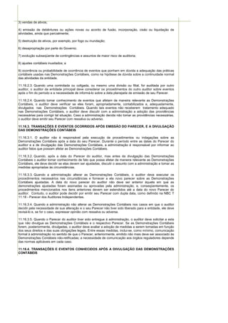 3) vendas de ativos;

4) emissão de debêntures ou ações novas ou acordo de fusão, incorporação, cisão ou liquidação de
atividades, ainda que parcialmente;

5) destruição de ativos, por exemplo, por fogo ou inundação;

6) desapropriação por parte do Governo;

7) evolução subseqüente de contingências e assuntos de maior risco de auditoria;

8) ajustes contábeis inusitados; e

9) ocorrência ou probabilidade de ocorrência de eventos que ponham em dúvida a adequação das práticas
contábeis usadas nas Demonstrações Contábeis, como na hipótese de dúvida sobre a continuidade normal
das atividades da entidade.

11.16.2.3. Quando uma controlada ou coligada, ou mesmo uma divisão ou filial, for auditada por outro
auditor, o auditor da entidade principal deve considerar os procedimentos do outro auditor sobre eventos
após o fim do período e a necessidade de informá-lo sobre a data planejada de emissão de seu Parecer.

11.16.2.4. Quando tomar conhecimento de eventos que afetam de maneira relevante as Demonstrações
Contábeis, o auditor deve verificar se eles foram, apropriadamente, contabilizados e, adequadamente,
divulgados nas Demonstrações Contábeis. Quando tais eventos não receberem tratamento adequado
nas Demonstrações Contábeis, o auditor deve discutir com a administração a adoção das providências
necessárias para corrigir tal situação. Caso a administração decida não tomar as providências necessárias,
o auditor deve emitir seu Parecer com ressalva ou adverso.

11.16.3. TRANSAÇÕES E EVENTOS OCORRIDOS APÓS EMISSÃO DO PARECER, E A DIVULGAÇÃO
DAS DEMONSTRAÇÕES CONTÁBEIS

11.16.3.1. O auditor não é responsável pela execução de procedimentos ou indagações sobre as
Demonstrações Contábeis após a data do seu Parecer. Durante o período entre as datas do Parecer do
auditor e a de divulgação das Demonstrações Contábeis, a administração é responsável por informar ao
auditor fatos que possam afetar as Demonstrações Contábeis.

11.16.3.2. Quando, após a data do Parecer do auditor, mas antes da divulgação das Demonstrações
Contábeis o auditor tomar conhecimento de fato que possa afetar de maneira relevante as Demonstrações
Contábeis, ele deve decidir se elas devem ser ajustadas, discutir o assunto com a administração e tomar as
medidas apropriadas às circunstâncias.

11.16.3.3. Quando a administração alterar as Demonstrações Contábeis, o auditor deve executar os
procedimentos necessários nas circunstâncias e fornecer a ela novo parecer sobre as Demonstrações
Contábeis ajustadas. A data do novo parecer do auditor não deve ser anterior àquela em que as
demonstrações ajustadas foram assinadas ou aprovadas pela administração, e, conseqüentemente, os
procedimentos mencionados nos itens anteriores devem ser estendidos até a data do novo Parecer do
auditor. Contudo, o auditor pode decidir por emitir seu Parecer com dupla data, como definido na NBC T
11.18 - Parecer dos Auditores Independentes.

11.16.3.4. Quando a administração não alterar as Demonstrações Contábeis nos casos em que o auditor
decidir pela necessidade de sua alteração e o seu Parecer não tiver sido liberado para a entidade, ele deve
revisá-lo e, se for o caso, expressar opinião com ressalva ou adversa.

11.16.3.5. Quando o Parecer do auditor tiver sido entregue à administração, o auditor deve solicitar a esta
que não divulgue as Demonstrações Contábeis e o respectivo Parecer. Se as Demonstrações Contábeis
forem, posteriormente, divulgadas, o auditor deve avaliar a adoção de medidas a serem tomadas em função
dos seus direitos e das suas obrigações legais. Entre essas medidas, inclui-se, como mínimo, comunicação
formal à administração no sentido de que o Parecer, anteriormente, emitido não mais deve ser associado às
Demonstrações Contábeis não-retificadas; a necessidade de comunicação aos órgãos reguladores depende
das normas aplicáveis em cada caso.

11.16.4. TRANSAÇÕES E EVENTOS CONHECIDOS APÓS A DIVULGAÇÃO DAS DEMONSTRAÇÕES
CONTÁBEIS
 