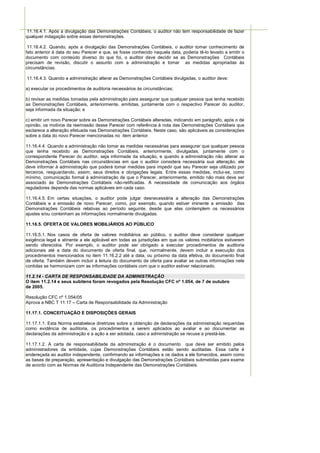 11.16.4.1. Após a divulgação das Demonstrações Contábeis, o auditor não tem responsabilidade de fazer
qualquer indagação sobre essas demonstrações.

 11.16.4.2. Quando, após a divulgação das Demonstrações Contábeis, o auditor tomar conhecimento de
fato anterior à data do seu Parecer e que, se fosse conhecido naquela data, poderia tê-lo levado a emitir o
documento com conteúdo diverso do que foi, o auditor deve decidir se as Demonstrações Contábeis
precisam de revisão, discutir o assunto com a administração e tomar as medidas apropriadas às
circunstâncias.

11.16.4.3. Quando a administração alterar as Demonstrações Contábeis divulgadas, o auditor deve:

a) executar os procedimentos de auditoria necessários às circunstâncias;

b) revisar as medidas tomadas pela administração para assegurar que qualquer pessoa que tenha recebido
as Demonstrações Contábeis, anteriormente, emitidas, juntamente com o respectivo Parecer do auditor,
seja informada da situação; e

c) emitir um novo Parecer sobre as Demonstrações Contábeis alteradas, indicando em parágrafo, após o de
opinião, os motivos da reemissão desse Parecer com referência à nota das Demonstrações Contábeis que
esclarece a alteração efetuada nas Demonstrações Contábeis. Neste caso, são aplicáveis as considerações
sobre a data do novo Parecer mencionadas no item anterior.

11.16.4.4. Quando a administração não tomar as medidas necessárias para assegurar que qualquer pessoa
que tenha recebido as Demonstrações Contábeis, anteriormente, divulgadas, juntamente com o
correspondente Parecer do auditor, seja informada da situação, e quando a administração não alterar as
Demonstrações Contábeis nas circunstâncias em que o auditor considera necessária sua alteração, ele
deve informar à administração que poderá tomar medidas para impedir que seu Parecer seja utilizado por
terceiros, resguardando, assim, seus direitos e obrigações legais. Entre essas medidas, inclui-se, como
mínimo, comunicação formal à administração de que o Parecer, anteriormente, emitido não mais deve ser
associado às Demonstrações Contábeis não-retificadas. A necessidade de comunicação aos órgãos
reguladores depende das normas aplicáveis em cada caso.

11.16.4.5. Em certas situações, o auditor pode julgar desnecessária a alteração das Demonstrações
Contábeis e a emissão de novo Parecer, como, por exemplo, quando estiver iminente a emissão das
Demonstrações Contábeis relativas ao período seguinte, desde que elas contemplem os necessários
ajustes e/ou contenham as informações normalmente divulgadas.

11.16.5. OFERTA DE VALORES MOBILIÁRIOS AO PÚBLICO

11.16.5.1. Nos casos de oferta de valores mobiliários ao público, o auditor deve considerar qualquer
exigência legal e atinente a ele aplicável em todas as jurisdições em que os valores mobiliários estiverem
sendo oferecidos. Por exemplo, o auditor pode ser obrigado a executar procedimentos de auditoria
adicionais até a data do documento de oferta final, que, normalmente, devem incluir a execução dos
procedimentos mencionados no item 11.16.2.2 até a data, ou próximo da data efetiva, do documento final
de oferta. Também devem incluir a leitura do documento de oferta para avaliar se outras informações nele
contidas se harmonizam com as informações contábeis com que o auditor estiver relacionado.

11.2.14 - CARTA DE RESPONSABILIDADE DA ADMINISTRAÇÃO
O item 11.2.14 e seus subitens foram revogados pela Resolução CFC nº 1.054, de 7 de outubro
de 2005.

Resolução CFC nº 1.054/05
Aprova a NBC T 11.17 – Carta de Responsabilidade da Administração

11.17.1. CONCEITUAÇÃO E DISPOSIÇÕES GERAIS

11.17.1.1. Esta Norma estabelece diretrizes sobre a obtenção de declarações da administração requeridas
como evidência de auditoria, os procedimentos a serem aplicados ao avaliar e ao documentar as
declarações da administração e a ação a ser adotada, caso a administração se recuse a prestá-las.

11.17.1.2. A carta de responsabilidade da administração é o documento que deve ser emitido pelos
administradores da entidade, cujas Demonstrações Contábeis estão sendo auditadas. Essa carta é
endereçada ao auditor independente, confirmando as informações e os dados a ele fornecidos, assim como
as bases de preparação, apresentação e divulgação das Demonstrações Contábeis submetidas para exame
de acordo com as Normas de Auditoria Independente das Demonstrações Contábeis.
 