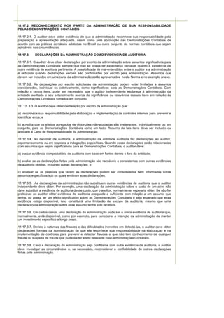 11.17.2. RECONHECIMENTO POR PARTE DA ADMINISTRAÇÃO DE SUA RESPONSABILIDADE
PELAS DEMONSTRAÇÕES CONTÁBEIS

11.17.2.1. O auditor deve obter evidência de que a administração reconhece sua responsabilidade pela
preparação e apresentação adequada, assim como pela aprovação das Demonstrações Contábeis de
acordo com as práticas contábeis adotadas no Brasil ou outro conjunto de normas contábeis que sejam
aplicáveis nas circunstâncias.

11.17.3.    DECLARAÇÕES DA ADMINISTRAÇÃO COMO EVIDÊNCIA DE AUDITORIA

11.17.3.1. O auditor deve obter declarações por escrito da administração sobre assuntos significativos para
as Demonstrações Contábeis sempre que não se possa ter expectativa razoável quanto à existência de
outra evidência de auditoria pertinente. A possibilidade de mal-entendidos entre o auditor e a administração
é reduzida quando declarações verbais são confirmadas por escrito pela administração. Assuntos que
devem ser incluídos em uma carta da administração estão apresentados nesta Norma e no exemplo anexo.

11.17.3.2. As declarações por escrito solicitadas da administração podem estar limitadas a assuntos
considerados, individual ou coletivamente, como significativos para as Demonstrações Contábeis. Com
relação a certos itens, pode ser necessário que o auditor independente esclareça à administração da
entidade auditada o seu entendimento acerca de significância ou relevância desses itens em relação às
Demonstrações Contábeis tomadas em conjunto.

11. 17. 3.3. O auditor deve obter declaração por escrito da administração que:

a) reconhece sua responsabilidade pela elaboração e implementação de controles internos para prevenir e
identificar erros; e

b) acredita que os efeitos agregados de distorções não-ajustadas são irrelevantes, individualmente ou em
conjunto, para as Demonstrações Contábeis como um todo. Resumo de tais itens deve ser incluído ou
anexado à Carta de Responsabilidade da Administração.

11.17.3.4. No decorrer da auditoria, a administração da entidade auditada faz declarações ao auditor,
espontaneamente ou em resposta a indagações específicas. Quando essas declarações estão relacionadas
com assuntos que sejam significativos para as Demonstrações Contábeis, o auditor deve:

a) buscar evidência comprobatória de auditoria com base em fontes dentro e fora da entidade;

b) avaliar se as declarações feitas pela administração são razoáveis e consistentes com outras evidências
de auditoria obtidas, incluindo outras declarações; e

c) analisar se as pessoas que fazem as declarações podem ser consideradas bem informadas sobre
assuntos específicos sob os quais emitiram suas declarações.

11.17.3.5. As declarações da administração não substituem outras evidências de auditoria que o auditor
independente deve obter. Por exemplo, uma declaração da administração sobre o custo de um ativo não
deve substituir a evidência de auditoria desse custo, que o auditor, normalmente, esperaria obter. Se não for
praticável ao auditor obter evidência de auditoria adequada e suficiente com relação a um assunto que
tenha, ou possa ter um efeito significativo sobre as Demonstrações Contábeis e seja esperado que essa
evidência esteja disponível, isso constituirá uma limitação de escopo da auditoria, mesmo que uma
declaração da administração sobre esse assunto tenha sido recebida.

11.17.3.6. Em certos casos, uma declaração da administração pode ser a única evidência de auditoria que,
normalmente, está disponível, como por exemplo, para corroborar a intenção da administração de manter
um investimento específico a longo prazo.

11.17.3.7. Devido à natureza das fraudes e das dificuldades inerentes em detectá-las, o auditor deve obter
declarações formais da Administração de que ela reconhece sua responsabilidade na elaboração e na
implementação de controles para prevenir e detectar fraudes e que não tem conhecimento de qualquer
fraude ou suspeita de fraude que pudesse ter efeito relevante nas Demonstrações Contábeis.

11.17.3.8. Caso a declaração da administração seja conflitante com outra evidência de auditoria, o auditor
deve investigar as circunstâncias e, se necessário, reconsiderar a confiabilidade de outras declarações
feitas pela administração.
 