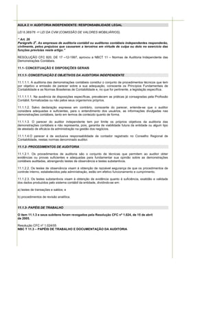 AULA 2     AUDITORIA INDEPENDENTE: RESPONSABILIDADE LEGAL

LEI 6.385/76    LEI DA CVM (COMISSÃO DE VALORES MOBILIÁRIOS).

“ Art. 26
            o
Parágrafo 2 . As empresas de auditoria contábil ou auditores contábeis independentes responderão,
civilmente, pelos prejuízos que causarem a terceiros em virtude de culpa ou dolo no exercício das
funções previstas neste artigo.”

RESOLUÇÃO CFC 820, DE 17 –12-1997, aprovou a NBCT 11 – Normas de Auditoria Independente das
Demonstrações Contábeis.

11.1- CONCEITUAÇÃO E DISPOSIÇÕES GERAIS

11.1.1- CONCEITUAÇÃO E OBJETIVOS DA AUDITORIA INDEPENDENTE

11.1.1.1. A auditoria das demonstrações contábeis constitui o conjunto de procedimentos técnicos que tem
por objetivo a emissão de parecer sobre a sua adequação, consoante os Princípios Fundamentais de
Contabilidade e as Normas Brasileiras de Contabilidade e, no que for pertinente, a legislação específica.

11.1.1.1.1. Na ausência de disposições específicas, prevalecem as práticas já consagradas pela Profissão
Contábil, formalizadas ou não pelos seus organismos próprios.

11.1.1.2. Salvo declaração expressa em contrário, consoante do parecer, entende-se que o auditor
considera adequadas e suficientes, para o entendimento dos usuários, as informações divulgadas nas
demonstrações contábeis, tanto em termos de conteúdo quanto de forma.

11.1.1.3. O parecer do auditor independente tem por limite os próprios objetivos da auditoria das
demonstrações contábeis e não representa, pois, garantia de viabilidade futura da entidade ou algum tipo
de atestado de eficácia da administração na gestão dos negócios.

11.1.1.4.O parecer é de exclusiva responsabilidade de contador registrado no Conselho Regional de
Contabilidade, nestas normas denominado auditor.

11.1.2- PROCEDIMENTOS DE AUDITORIA

11.1.2.1. Os procedimentos de auditoria são o conjunto de técnicas que permitem ao auditor obter
evidências ou provas suficientes e adequadas para fundamentar sua opinião sobre as demonstrações
contábeis auditadas, abrangendo testes de observância e testes substantivos.

11.1.2.2. Os testes de observância visam à obtenção de razoável segurança de que os procedimentos de
controle interno, estabelecidos pela administração, estão em efetivo funcionamento e cumprimento.

11.1.2.3. Os testes substantivos visam à obtenção de evidência quanto à suficiência, exatidão e validade
dos dados produzidos pelo sistema contábil da entidade, dividindo-se em:

a) testes de transações e saldos; e

b) procedimentos de revisão analítica.


11.1.3- PAPÉIS DE TRABALHO

O item 11.1.3 e seus subitens foram revogados pela Resolução CFC nº 1.024, de 15 de abril
de 2005.

Resolução CFC nº 1.024/05
NBC T 11.3 – PAPÉIS DE TRABALHO E DOCUMENTAÇÃO DA AUDITORIA
 