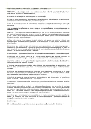 11.17.4. DOCUMENTAÇÃO DAS DECLARAÇÕES DA ADMINISTRAÇÃO

11.17.4.1. Uma declaração por escrito é uma evidência de auditoria melhor do que uma declaração verbal e
pode assumir, por exemplo, as seguintes formas:

a) carta com as declarações de responsabilidade da administração;

b) carta do auditor descrevendo, resumidamente, seu entendimento das declarações da administração,
devidamente reconhecidas e confirmadas pela administração; ou

c) atas de reuniões do conselho de administração, dos sócios ou de órgão da administração com função
semelhante.

11.17.5. ELEMENTOS BÁSICOS DA CARTA COM AS DECLARAÇÕES DE RESPONSABILIDADE DA
ADMINISTRAÇÃO

11.17.5.1. A Carta de Responsabilidade da Administração com as suas declarações deve ser endereçada
aos auditores independentes e deve conter, no mínimo, as seguintes informações específicas, sempre que,
a juízo destes, essas informações sejam significativas para formar opinião sobre as Demonstrações
Contábeis que estão auditando, a saber:

a) fazer referência às Demonstrações Contábeis cobertas pelo parecer de auditoria, incluindo seus
principais valores (ativo total, passivos, patrimônio líquido, lucro líquido ou outros julgados importantes para
a identificação);

b) mencionar que a administração está ciente de sua responsabilidade pela adequada preparação e
apresentação das Demonstrações Contábeis de acordo com as práticas contábeis adotadas no Brasil (ou
outro conjunto de normas que seja aplicável), divulgando as principais bases de avaliação dos ativos e dos
passivos e de reconhecimento de receitas e despesas;

c) mencionar que a administração cumpriu com as normas e os regulamentos a que a entidade está sujeita;

d) mencionar que o sistema contábil e de controle interno adotado pela entidade auditada é de
responsabilidade da administração e adequado ao seu tipo de atividade e volume de transações;

e) confirmar que todas as transações efetuadas no período coberto pelas Demonstrações Contábeis foram
devidamente registradas nos livros contábeis;

f) confirmar que as estimativas contábeis foram efetuadas sob responsabilidade da administração, com
base em dados consistentes e que os riscos e incertezas existentes foram divulgados nas Demonstrações
Contábeis;

g) confirmar que não existem contingências ambientais, fiscais, trabalhistas, previdenciárias ou de outras
naturezas que possam afetar, substancialmente, a situação patrimonial e financeira da entidade auditada
além daquelas que foram divulgadas nas Demonstrações Contábeis;

h) confirmar a relação de todos os consultores jurídicos externos que representaram ou patrocinaram
causas envolvendo a entidade auditada até a data da carta;

i) confirmar que não existe nenhum fato conhecido que possa impedir a continuidade normal das atividades
da entidade;

j) confirmar que todos os livros contábeis e os registros auxiliares, inclusive atas de reuniões de acionistas
ou sócios, diretores ou conselheiros e outros documentos comprobatórios, foram colocados à disposição
dos auditores, e que não existem outros além daqueles disponibilizados. Quanto mais específica for a carta
melhor será a sua utilidade. Portanto, o auditor independente deve considerar a hipótese de serem listados
as atas e os outros documentos que a seu julgamento sejam importantes;

k) confirmar que a administração tem responsabilidade em manter controles que permitam identificar os
saldos e as transações com partes relacionadas, e que as Demonstrações Contábeis incluem todas as
divulgações requeridas para essas transações;

l) confirmar que:

l.1) a entidade auditada é proprietária dos ativos apresentados nas Demonstrações Contábeis;
 