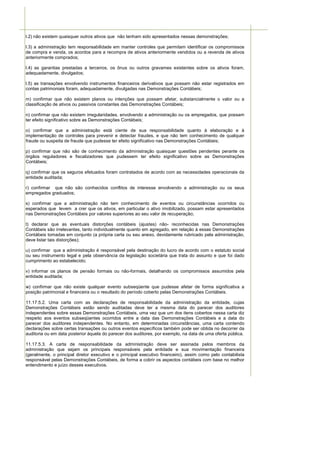 l.2) não existem quaisquer outros ativos que não tenham sido apresentados nessas demonstrações;

l.3) a administração tem responsabilidade em manter controles que permitam identificar os compromissos
de compra e venda, os acordos para a recompra de ativos anteriormente vendidos ou a revenda de ativos
anteriormente comprados;

l.4) as garantias prestadas a terceiros, os ônus ou outros gravames existentes sobre os ativos foram,
adequadamente, divulgados;

l.5) as transações envolvendo instrumentos financeiros derivativos que possam não estar registrados em
contas patrimoniais foram, adequadamente, divulgadas nas Demonstrações Contábeis;

m) confirmar que não existem planos ou intenções que possam afetar, substancialmente o valor ou a
classificação de ativos ou passivos constantes das Demonstrações Contábeis;

n) confirmar que não existem irregularidades, envolvendo a administração ou os empregados, que possam
ter efeito significativo sobre as Demonstrações Contábeis;

o) confirmar que a administração está ciente de sua responsabilidade quanto à elaboração e à
implementação de controles para prevenir e detectar fraudes, e que não tem conhecimento de qualquer
fraude ou suspeita de fraude que pudesse ter efeito significativo nas Demonstrações Contábeis;

p) confirmar que não são de conhecimento da administração quaisquer questões pendentes perante os
órgãos reguladores e fiscalizadores que pudessem ter efeito significativo sobre as Demonstrações
Contábeis;

q) confirmar que os seguros efetuados foram contratados de acordo com as necessidades operacionais da
entidade auditada;

r) confirmar que não são conhecidos conflitos de interesse envolvendo a administração ou os seus
empregados graduados;

s) confirmar que a administração não tem conhecimento de eventos ou circunstâncias ocorridos ou
esperados que levem a crer que os ativos, em particular o ativo imobilizado, possam estar apresentados
nas Demonstrações Contábeis por valores superiores ao seu valor de recuperação;

t) declarar que as eventuais distorções contábeis (ajustes) não- reconhecidas nas Demonstrações
Contábeis são irrelevantes, tanto individualmente quanto em agregado, em relação à essas Demonstrações
Contábeis tomadas em conjunto (a própria carta ou seu anexo, devidamente rubricado pela administração,
deve listar tais distorções);

u) confirmar que a administração é responsável pela destinação do lucro de acordo com o estatuto social
ou seu instrumento legal e pela observância da legislação societária que trata do assunto e que foi dado
cumprimento ao estabelecido;

v) informar os planos de pensão formais ou não-formais, detalhando os compromissos assumidos pela
entidade auditada;

w) confirmar que não existe qualquer evento subseqüente que pudesse afetar de forma significativa a
posição patrimonial e financeira ou o resultado do período coberto pelas Demonstrações Contábeis.

11.17.5.2. Uma carta com as declarações de responsabilidade da administração da entidade, cujas
Demonstrações Contábeis estão sendo auditadas deve ter a mesma data do parecer dos auditores
independentes sobre essas Demonstrações Contábeis, uma vez que um dos itens cobertos nessa carta diz
respeito aos eventos subseqüentes ocorridos entre a data das Demonstrações Contábeis e a data do
parecer dos auditores independentes. No entanto, em determinadas circunstâncias, uma carta contendo
declarações sobre certas transações ou outros eventos específicos também pode ser obtida no decorrer da
auditoria ou em data posterior àquela do parecer dos auditores, por exemplo, na data de uma oferta pública.

11.17.5.3. A carta de responsabilidade da administração deve ser assinada pelos membros da
administração que sejam os principais responsáveis pela entidade e sua movimentação financeira
(geralmente, o principal diretor executivo e o principal executivo financeiro), assim como pelo contabilista
responsável pelas Demonstrações Contábeis, de forma a cobrir os aspectos contábeis com base no melhor
entendimento e juízo desses executivos.
 