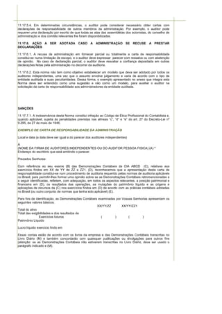 11.17.5.4. Em determinadas circunstâncias, o auditor pode considerar necessário obter cartas com
declarações de responsabilidade de outros membros da administração. Por exemplo, o auditor pode
requerer uma declaração por escrito de que todas as atas das assembléias dos acionistas, do conselho de
administração e dos comitês relevantes lhe foram disponibilizadas.

11.17.6. AÇÃO A SER ADOTADA CASO A ADMINISTRAÇÃO SE RECUSE A PRESTAR
DECLARAÇÕES

11.17.6.1. A recusa da administração em fornecer parcial ou totalmente a carta de responsabilidade
constitui-se numa limitação de escopo, e o auditor deve expressar parecer com ressalva ou com abstenção
de opinião. No caso de declaração parcial, o auditor deve reavaliar a confiança depositada em outras
declarações feitas pela administração no decorrer da auditoria.

11.17.6.2. Esta norma não tem como objetivo estabelecer um modelo que deva ser adotado por todos os
auditores independentes, uma vez que o assunto envolve julgamento e varia de acordo com o tipo de
entidade auditada e suas peculiaridades. Dessa forma, o exemplo apresentado no anexo que integra esta
Norma deve ser entendido como uma sugestão e não como um modelo, para auxiliar o auditor na
solicitação da carta de responsabilidade aos administradores da entidade auditada.




SANÇÕES

11.17.7.1. A inobservância desta Norma constitui infração ao Código de Ética Profissional do Contabilista e,
quando aplicável, sujeita às penalidades previstas nas alíneas “c”, “d” e “e” do art. 27 do Decreto-Lei nº
9.295, de 27 de maio de 1946.

EXEMPLO DE CARTA DE RESPONSABILIDADE DA ADMINISTRAÇÃO

Local e data (a data deve ser igual a do parecer dos auditores independentes)

À
(NOME DA FIRMA DE AUDITORES INDEPENDENTES OU DO AUDITOR PESSOA FISICA) (A) *
Endereço do escritório que está emitindo o parecer.

Prezados Senhores:

Com referência ao seu exame (B) das Demonstrações Contábeis da CIA ABCD (C), relativas aos
exercícios findos em XX de YY de ZZ e ZZ1, (D), reconhecemos que a apresentação desta carta de
responsabilidade constitui-se num procedimento de auditoria requerido pelas normas de auditoria aplicáveis
no Brasil, para permitir-lhes formar uma opinião sobre se as Demonstrações Contábeis retromencionadas e
a seguir identificadas, refletem, com adequação, em todos os aspectos relevantes, a posição patrimonial e
financeira em (D), os resultados das operações, as mutações do patrimônio líquido e as origens e
aplicações de recursos da (C) nos exercícios findos em (D) de acordo com as práticas contábeis adotadas
no Brasil (ou outro conjunto de normas que tenha sido aplicável) (E).

Para fins de identificação, as Demonstrações Contábeis examinadas por Vossas Senhorias apresentam os
seguintes valores básicos:
                                                      XX/YY/ZZ        XX/YY/ZZ1
Total do ativo
Total das exigibilidades e dos resultados de
               Exercícios futuros                        (       )        (       )
Patrimônio Líquido

Lucro líquido exercício findo em

Essas contas estão de acordo com os livros da empresa e das Demonstrações Contábeis transcritas no
Livro Diário (M) e também concordarão com quaisquer publicações ou divulgações para outros fins
(atenção: se as Demonstrações Contábeis não estiverem transcritas no Livro Diário, deve ser usado o
parágrafo indicado e (M).
 