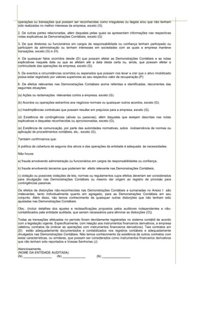 operações ou transações que possam ser reconhecidas como irregulares ou ilegais e/ou que não tenham
sido realizadas no melhor interesse da empresa, exceto (G).

2. De outras partes relacionadas, além daquelas pelas quais se apresentam informações nas respectivas
notas explicativas às Demonstrações Contábeis, exceto (G)

3. De que diretores ou funcionários em cargos de responsabilidade ou confiança tenham participado ou
participem da administração ou tenham interesses em sociedades com as quais a empresa manteve
transações, exceto (G) e (H).

4. De quaisquer fatos ocorridos desde (D) que possam afetar as Demonstrações Contábeis e as notas
explicativas naquela data ou que as afetam até a data desta carta ou, ainda, que possam afetar a
continuidade das operações da empresa, exceto (G).

5. De eventos e circunstâncias ocorridos ou esperados que possam nos levar a crer que o ativo imobilizado
possa estar registrado por valores superiores ao seu respectivo valor de recuperação.(P)

6. De efeitos relevantes nas Demonstrações Contábeis acima referidas e identificadas, decorrentes das
seguintes situações:

(a) Ações ou reclamações relevantes contra a empresa, exceto (G).

(b) Acordos ou operações estranhos aos negócios normais ou quaisquer outros acordos, exceto (G).

(c) Inadimplências contratuais que possam resultar em prejuízos para a empresa, exceto (G).

(d) Existência de contingências (ativas ou passivas), além daquelas que estejam descritas nas notas
explicativas e daquelas reconhecidas ou aprovisionadas, exceto (G).

(e) Existência de comunicação, por parte das autoridades normativas, sobre inobservância de normas ou
aplicação de procedimentos contábeis, etc., exceto (G).

Também confirmamos que:

A política de cobertura de seguros dos ativos e das operações da entidade é adequada às necessidades.

Não houve:

a) fraude envolvendo administração ou funcionários em cargos de responsabilidades ou confiança;

b) fraude envolvendo terceiros que poderiam ter efeito relevante nas Demonstrações Contábeis;

c) violação ou possíveis violações de leis, normas ou regulamentos cujos efeitos deveriam ser considerados
para divulgação nas Demonstrações Contábeis ou mesmo dar origem ao registro de provisão para
contingências passivas.

Os efeitos de distorções não-reconhecidas nas Demonstrações Contábeis e sumariadas no Anexo I são
irrelevantes, tanto individualmente quanto em agregado, para as Demonstrações Contábeis em seu
conjunto. Além disso, não temos conhecimento de quaisquer outras distorções que não tenham sido
ajustadas nas Demonstrações Contábeis.

Obs.: (incluir detalhes dos ajustes e reclassificações propostos pelos auditores independentes e não-
contabilizados pela entidade auditada, que seriam necessários para eliminar as distorções (O)).

Todas as transações efetuadas no período foram devidamente registradas no sistema contábil de acordo
com a legislação vigente. Especificamente, com relação aos instrumentos financeiros derivativos, a empresa
celebrou contratos de (indicar as operações com instrumentos financeiros derivativos). Tais contratos em
(D) estão adequadamente documentados e contabilizados nos registros contábeis e adequadamente
divulgados nas Demonstrações Contábeis. Não temos conhecimento da existência de outros contratos com
estas características, ou similares, que possam ser considerados como instrumentos financeiros derivativos
que não tenham sido reportados a Vossas Senhorias (J)

Atenciosamente,
(NOME DA ENTIDADE AUDITADA)
(N)                 (N)                               (N)
 