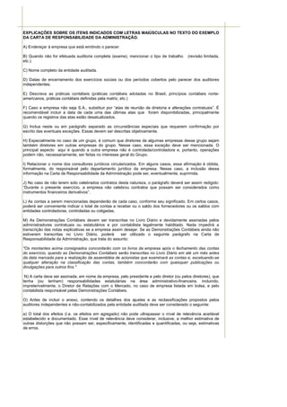 EXPLICAÇÕES SOBRE OS ITENS INDICADOS COM LETRAS MAIÚSCULAS NO TEXTO DO EXEMPLO
DA CARTA DE RESPONSABILIDADE DA ADMINISTRAÇÃO.

A) Endereçar à empresa que está emitindo o parecer.

B) Quando não for efetuada auditoria completa (exame), mencionar o tipo de trabalho      (revisão limitada,
etc.).

C) Nome completo da entidade auditada.

D) Datas de encerramento dos exercícios sociais ou dos períodos cobertos pelo parecer dos auditores
independentes.

E) Descreva as práticas contábeis (práticas contábeis adotadas no Brasil, princípios contábeis norte-
americanos, práticas contábeis definidas pela matriz, etc.)

F) Caso a empresa não seja S.A., substituir por “atas de reunião de diretoria e alterações contratuais”. É
recomendável incluir a data de cada uma das últimas atas que foram disponibilizadas, principalmente
quando os registros das atas estão desatualizados.

G) Inclua neste ou em parágrafo separado as circunstâncias especiais que requerem confirmação por
escrito das eventuais exceções. Essas devem ser descritas objetivamente.

H) Especialmente no caso de um grupo, é comum que diretores de algumas empresas desse grupo sejam
também diretores em outras empresas do grupo. Nesse caso, essa exceção deve ser mencionada. O
principal aspecto aqui é quando a outra empresa não é controlada/controladora e, portanto, operações
podem não, necessariamente, ser feitas no interesse geral do Grupo.

I) Relacionar o nome dos consultores jurídicos circularizados. Em alguns casos, essa afirmação é obtida,
formalmente, do responsável pelo departamento jurídico da empresa. Nesse caso, a inclusão dessa
informação na Carta de Responsabilidade da Administração pode ser, eventualmente, suprimida.

J) No caso de não terem sido celebrados contratos desta natureza, o parágrafo deverá ser assim redigido:
“Durante o presente exercício, a empresa não celebrou contratos que possam ser considerados como
instrumentos financeiros derivativos”.

L) As contas a serem mencionadas dependerão de cada caso, conforme seu significado. Em certos casos,
poderá ser conveniente indicar o total de contas a receber ou o saldo dos fornecedores ou os saldos com
entidades controladoras, controladas ou coligadas.

M) As Demonstrações Contábeis devem ser transcritas no Livro Diário e devidamente assinadas pelos
administradores contratuais ou estatutários e por contabilista legalmente habilitado. Nada impedirá a
transcrição das notas explicativas se a empresa assim desejar. Se as Demonstrações Contábeis ainda não
estiverem transcritas no Livro Diário, poderá       ser utilizado o seguinte parágrafo na Carta de
Responsabilidade da Administração, que trata do assunto:

"Os montantes acima consignados concordarão com os livros da empresa após o fechamento das contas
do exercício, quando as Demonstrações Contábeis serão transcritas no Livro Diário em até um mês antes
da data marcada para a realização da assembléia de acionistas que examinará as contas e, excetuando-se
qualquer alteração na classificação das contas, também concordarão com quaisquer publicações ou
divulgações para outros fins."

 N) A carta deve ser assinada, em nome da empresa, pelo presidente e pelo diretor (ou pelos diretores), que
tenha (ou tenham) responsabilidades estatutárias na área administrativo-financeira, incluindo,
impreterivelmente, o Diretor de Relações com o Mercado, no caso de empresa listada em bolsa, e pelo
contabilista responsável pelas Demonstrações Contábeis.

O) Antes de incluir o anexo, contendo os detalhes dos ajustes e as reclassificações propostos pelos
auditores independentes e não-contabilizados pela entidade auditada deve ser considerado o seguinte:

a) O total dos efeitos (i.e. os efeitos em agregado) não pode ultrapassar o nível de relevância aceitável
estabelecido e documentado. Esse nível de relevância deve considerar, inclusive, a melhor estimativa de
outras distorções que não possam ser, especificamente, identificadas e quantificadas, ou seja, estimativas
de erros.
 