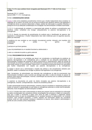 O item 11.2.15 e seus subitens foram revogados pela Resolução CFC nº 1.022, de 18 de março
de 2005.

Resolução CFC nº 1.022/05
Aprova a NBC T 11.15 – Contingências.

11.15.1. CONSIDERAÇÕES GERAIS

11.15.1.1. Esta norma estabelece procedimentos mínimos que o Auditor Independente deve considerar na
realização de um exame, de acordo com as normas de auditoria para identificar passivos não-registrados e
contingências ativas ou passivas relacionados a litígios, pedidos de indenização ou questões tributárias, e
assegurar-se de sua adequada contabilização e/ou divulgação nas Demonstrações Contábeis examinadas.

11.15.1.2. A administração da entidade é a responsável pela adoção de políticas e procedimentos para
identificar, avaliar, contabilizar e/ou divulgar, adequadamente, os passivos não-registrados e as
contingências.

11.15.1.3. Quando da execução de procedimentos de auditoria para a identificação de passivos não-
registrados e contingências, o Auditor Independente deve obter evidências para os seguintes assuntos,
desde que relevantes:

a existência de uma condição ou uma situação circunstancial ocorrida, indicando uma incerteza com              Formatados: Marcadores e
possibilidade          de             perdas              ou               ganhos             para             numeração
a entidade;

o período em que foram gerados;                                                                                Formatados: Marcadores e
                                                                                                               numeração
o grau de probabilidade de um resultado favorável ou desfavorável; e                                           Formatados: Marcadores e
                                                                                                               numeração
o valor ou a extensão de perda ou ganho potencial.
                                                                                                               Formatados: Marcadores e
                                                                                                               numeração
11.15.2. PROCEDIMENTOS DE AUDITORIA

11.15.2.1. Os eventos ou as condições que devem ser considerados na identificação da existência de
passivos não-registrados e de contingências para a avaliação de sua adequada apresentação nas
Demonstrações Contábeis são questões de direto conhecimento e, freqüentemente, objeto de controle da
administração da entidade e, portanto, seus administradores constituem-se em fonte primária de informação
sobre esses eventos ou essas condições. Dessa forma, os seguintes procedimentos devem ser executados
pelo Auditor Independente com respeito aos passivos não-registrados e às contingências:

a) indagar e discutir com a administração a respeito das políticas e dos procedimentos adotados para
identificar, avaliar e contabilizar e/ou divulgar os passivos não-registrados e as contingências;

obter, formalmente, da administração uma descrição das contingências na data de encerramento das               Formatados: Marcadores e
Demonstrações Contábeis e para o período que abrange essa data e a data de emissão do parecer de               numeração
auditoria sobre essas demonstrações, incluindo a identificação dos assuntos sob os cuidados profissionais
de consultores jurídicos;

c) examinar os documentos em poder do cliente vinculados aos passivos não-registrados e às
contingências, incluindo correspondências e faturas de consultores jurídicos;

d) obter representação formal da administração, contendo a lista de consultores ou assessores jurídicos que
cuidam do assunto e representação de que todas as contingências potenciais ou ainda não-formalizadas,
relevantes, foram divulgadas nas Demonstrações Contábeis.

11.15.2.2. O Auditor deve pedir à administração do cliente para preparar carta de solicitação de confirmação
de dados (circularização) aos consultores jurídicos encarregados dos processos e litígios em andamento,
para que o auditor a encaminhe a esses como forma de obter e evidenciar o julgamento desses
profissionais acerca do grau da probabilidade de um resultado favorável ou desfavorável e do montante
envolvido. Caso considere necessário, o Auditor, baseado nas informações obtidas dos consultores
jurídicos, tendo em vista eventuais incertezas e relevância do assunto, deve solicitar à administração a
opinião de outro consultor jurídico independente.
 