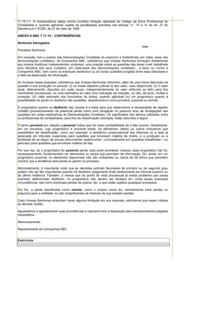 11.15.7.1. A inobservância desta norma constitui infração aplicável ao Código de Ética Profissional do
Contabilista e, quando aplicável, sujeita às penalidades previstas nas alíneas “c”, “d” e “e” do art. 27 do
Decreto-Lei n° 9.295, de 27 de maio de 1946.

ANEXO A NBC T 11.15 – CONTINGÊNCIAS

Senhores Advogados
                                                                                           data
Prezados Senhores:

Em conexão com o exame das Demonstrações Contábeis do exercício a findar(findo) em (data -base das
demonstrações contábeis), da Companhia ABC, solicitamos que Vossas Senhorias forneçam diretamente
aos nossos Auditores Independentes, endereço, uma posição sobre as questões das áreas cível, trabalhista
e/ou tributária sob seus cuidados, em (data-base das demonstrações contábeis) , a favor ou contra a
Companhia ABC, bem como os eventuais desfechos ou as novas questões surgidas entre essa data-base e
a data da elaboração da informação.

Ao fornecer essas posições, solicitamos que Vossas Senhorias informem, além de uma breve descrição da
questão e sua evolução no período: (i) se existe depósito judicial (e seu valor, caso disponível); (ii) o valor
atual, efetivamente, discutido em cada causa, independentemente do valor atribuído ao feito para fins
meramente processuais, ou uma estimativa do valor e/ou indicação da inclusão, ou não, de juros, multas e
correção; (iii) valor estimado dos honorários de êxitos, quando aplicável (iv) um prognóstico quanto à
possibilidade de perda no desfecho das questões, classificando-a como provável, possível ou remota.

O prognóstico quanto ao desfecho das causas é a base para que observemos a necessidade de registro
contábil (provisionamento da potencial perda como uma obrigação no passivo) e/ou de divulgações das
questões em notas explicativas às Demonstrações Contábeis. Os significados dos termos utilizados entre
os profissionais de contabilidade, para fins da classificação solicitada, estão descritos a seguir.

O termo provável em relação a possível indica que há maior probabilidade de o fato ocorrer. Geralmente,
em um processo, cujo prognóstico é provável perda, há elementos, dados ou outros indicativos que
possibilitam tal classificação, como por exemplo: a tendência jurisprudencial dos tribunais ou a tese já
apreciada em tribunais superiores para questões que envolvam matéria de direito, e a produção ou a
facilidade de se dispor de provas (documental, testemunhal – principalmente em questões trabalhistas – ou
periciais) para questões que envolvam matéria de fato.

Por sua vez, se o prognóstico for possível perda, esta pode acontecer; todavia, esse prognóstico não foi,
necessariamente, fundamentado em elementos ou dados que permitam tal informação. Ou, ainda, em um
prognóstico possível, os elementos disponíveis não são suficientes ou claros de tal forma que permitam
concluir que a tendência será perda ou ganho no processo.

Adicionalmente, é importante notar que as decisões judiciais favoráveis de primeiro ou de segundo grau
podem não ser tão importantes quando há desfecho (julgamento final) desfavorável em tribunal superior ou
de última instância. Também, a menos que do ponto de vista processual já exista problema que possa
acarretar determinado desfecho, no prognóstico não devem ser levados em conta essas eventuais
circunstâncias, tais como eventuais perdas de prazos, etc. a que estão sujeitos quaisquer processos.

Por fim, a perda classificada como remota, como o próprio nome diz, remotamente trará perdas ou
prejuízos para a entidade, ou são insignificantes as chances de que existam perdas.

Caso Vossas Senhorias entendam haver alguma limitação em sua resposta, solicitamos que sejam citadas
as devidas razões.

Aguardamos e agradecemos suas providências e colocamo-nos à disposição para esclarecimentos julgados
necessários.

Atenciosamente,

Representante da Companhia ABC.


Exercícios
 