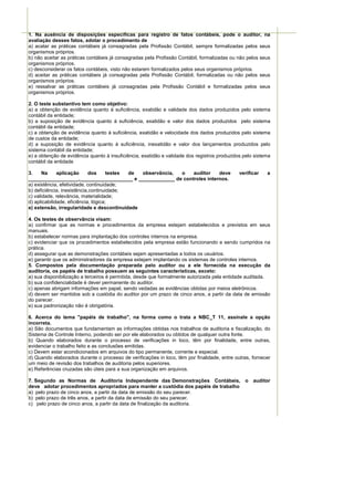 1. Na ausência de disposições específicas para registro de fatos contábeis, pode o auditor, na
avaliação desses fatos, adotar o procedimento de
a) acatar as práticas contábeis já consagradas pela Profissão Contábil, sempre formalizadas pelos seus
organismos próprios.
b) não aceitar as práticas contábeis já consagradas pela Profissão Contábil, formalizadas ou não pelos seus
organismos próprios.
c) desconsiderar os fatos contábeis, visto não estarem formalizados pelos seus organismos próprios.
d) aceitar as práticas contábeis já consagradas pela Profissão Contábil, formalizadas ou não pelos seus
organismos próprios.
e) ressalvar as práticas contábeis já consagradas pela Profissão Contábil e formalizadas pelos seus
organismos próprios.

2. O teste substantivo tem como objetivo:
a) a obtenção de evidência quanto à suficiência, exatidão e validade dos dados produzidos pelo sistema
contábil da entidade;
b) a suposição de evidência quanto à suficiência, exatidão e valor dos dados produzidos pelo sistema
contábil da entidade;
c) a obtenção de evidência quanto à suficiência, exatidão e velocidade dos dados produzidos pelo sistema
de custos da entidade;
d) a suposição de evidência quanto à suficiência, inexatidão e valor dos lançamentos produzidos pelo
sistema contábil da entidade;
e) a obtenção de evidência quanto à insuficiência, exatidão e validade dos registros produzidos pelo sistema
contábil da entidade

3.     Na     aplicação      dos      testes de observância, o auditor   deve                 verificar   a
__________________,___________________ e _____________ de controles internos.
a) existência, efetividade, continuidade;
b) deficiência, inexistência,continuidade;
c) validade, relevância, materialidade;
d) aplicabilidade, eficiência, lógica;
e) extensão, irregularidade e descontinuidade

4. Os testes de observância visam:
a) confirmar que as normas e procedimentos da empresa estejam estabelecidos e previstos em seus
manuais.
b) estabelecer normas para implantação dos controles internos na empresa.
c) evidenciar que os procedimentos estabelecidos pela empresa estão funcionando e sendo cumpridos na
prática.
d) assegurar que as demonstrações contábeis sejam apresentadas a todos os usuários.
e) garantir que os administradores da empresa estejam implantando os sistemas de controles internos.
5. Compostos pela documentação preparada pelo auditor ou a ele fornecida na execução da
auditoria, os papéis de trabalho possuem as seguintes características, exceto:
a) sua disponibilização a terceiros é permitida, desde que formalmente autorizada pela entidade auditada.
b) sua confidencialidade é dever permanente do auditor.
c) apenas abrigam informações em papel, sendo vedadas as evidências obtidas por meios eletrônicos.
d) devem ser mantidos sob a custódia do auditor por um prazo de cinco anos, a partir da data de emissão
do parecer.
e) sua padronização não é obrigatória.

6. Acerca do tema "papéis de trabalho", na forma como o trata a NBC_T 11, assinale a opção
incorreta.
a) São documentos que fundamentam as informações obtidas nos trabalhos de auditoria e fiscalização, do
Sistema de Controle Interno, podendo ser por ele elaborados ou obtidos de qualquer outra fonte.
b) Quando elaborados durante o processo de verificações in loco, têm por finalidade, entre outras,
evidenciar o trabalho feito e as conclusões emitidas.
c) Devem estar acondicionados em arquivos do tipo permanente, corrente e especial.
d) Quando elaborados durante o processo de verificações in loco, têm por finalidade, entre outras, fornecer
um meio de revisão dos trabalhos de auditoria pelos superiores.
e) Referências cruzadas são úteis para a sua organização em arquivos.

7. Segundo as Normas de Auditoria Independente das Demonstrações Contábeis, o auditor
deve adotar procedimentos apropriados para manter a custódia dos papéis de trabalho
a) pelo prazo de cinco anos, a partir da data de emissão do seu parecer.
b) pelo prazo de três anos, a partir da data de emissão do seu parecer.
c) pelo prazo de cinco anos, a partir da data de finalização da auditoria.
 