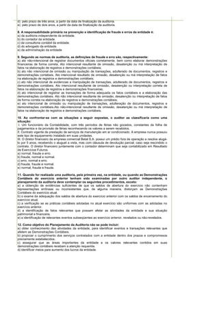 d) pelo prazo de três anos, a partir da data de finalização da auditoria.
e) pelo prazo de dois anos, a partir da data de finalização da auditoria.

8. A responsabilidade primária na prevenção e identificação de fraude e erros da entidade é:
a) da auditoria independente da entidade.
b) do contador da entidade.
c) da consultoria contábil da entidade.
d) do advogado da entidade.
e) da administração da entidade

9. Segundo as normas de auditoria, as definições de fraude e erro são, respectivamente:
a) ato não-intencional de registrar documentos oficiais corretamente, bem como elaborar demonstrações
financeiras de forma correta. Ato intencional resultante de omissão, desatenção ou má interpretação de
fatos na elaboração de registros e demonstrações contábeis;
b) ato não intencional de omissão ou manipulação de transações, adulterado de documentos, registros e
demonstrações contábeis. Ato intencional resultado de omissão, desatenção ou má interpretação de fatos
na elaboração de registros e demonstrações contábeis;
c) ato não intencional de evidencias a manipulação de transações, adulterado de documentos, registros e
demonstrações contábeis. Ato intencional resultante de omissão, desatenção ou interpretação correta de
fatos na elaboração de registros e demonstrações financeiras;
d) ato intencional de registrar as transações de forma adequada os fatos contábeis e a elaboração das
demonstrações contábeis. Ato não intencional resultante de omissão, desatenção ou interpretação de fatos
de forma correta na elaboração de registros e demonstrações contábeis;
e) ato intencional de omissão ou manipulação de transações, adulteração de documentos, registros e
demonstrações contábeis.Ato não-intencional resultante de omissão, desatenção ou má interpretação de
fatos na elaboração de registros e demonstrações contábeis.

10. Ao confrontar-se com as situações a seguir expostas, o auditor as classificaria como uma
situação:
 I. Um funcionário da Contabilidade, com três períodos de férias não gozados, constantes da folha de
pagamentos e da provisão de férias reconhecendo os valores a serem recebidos.
II. Contrato vigente de prestação de serviços de manutenção em ar condicionado. A empresa nunca possuiu
este tipo de equipamento instalado em suas unidades.
III. O diretor financeiro da empresa comercial Betal S.A. possui um prédio fora de operação e resolve alugá-
lo por 5 anos, recebendo o aluguel a vista, mas com cláusula de devolução parcial, caso seja rescindido o
contrato. O diretor financeiro juntamente com o contador determinam que seja contabilizado em Resultado
de Exercícios Futuros.
a) normal, fraude e erro.
b) fraude, normal e normal.
c) erro, normal e erro.
d) fraude, fraude e normal.
e) normal, fraude e fraude.

11. Quando for realizada uma auditoria, pela primeira vez, na entidade, ou quando as Demonstrações
Contábeis do exercício anterior tenham sido examinadas por outro auditor independente, o
planejamento da auditoria deve contemplar os seguintes procedimentos, exceto:
a) a obtenção de evidências suficientes de que os saldos de abertura do exercício não contenham
representações errôneas ou inconsistentes que, de alguma maneira, distorçam as Demonstrações
Contábeis do exercício atual.
b) o exame da adequação dos saldos de abertura do exercício anterior com os saldos de encerramento do
exercício atual.
c) a verificação se as práticas contábeis adotadas no atual exercício são uniformes com as adotadas no
exercício anterior.
d) a identificação de fatos relevantes que possam afetar as atividades da entidade e sua situação
patrimonial e financeira.
e) a identificação de relevantes eventos subseqüentes ao exercício anterior, revelados ou não-revelados.

12. Como objetivo do Planejamento da Auditoria não se pode incluir:
a) obter conhecimento das atividades da entidade, para identificar eventos e transações relevantes que
afetem as Demonstrações Contábeis.
b) propiciar o cumprimento dos serviços contratados com a entidade dentro dos prazos e compromissos
previamente estabelecidos.
c) assegurar que as áreas importantes da entidade e os valores relevantes contidos em suas
demonstrações contábeis recebam a atenção requerida.
d) identificar meios para aumento dos lucros da entidade.
 