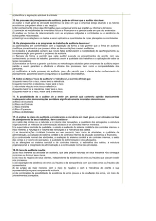 e) identificar a legislação aplicável à entidade.

13. No processo de planejamento de auditoria, pode-se afirmar que o auditor não deve:
a) avaliar o nível geral da atividade econômica na área em que a empresa esteja atuando e os fatores
econômicos que podem afetar o seu negócio
b) ter conhecimento prévio das informações que a empresa tenha que prestar ou informar a terceiros
c) conhecer as modalidades de inventários físicos e financeiros e a periodicidade em que são analisados
d) analisar as formas de relacionamento com as empresas coligadas e controladas ou a existência de
outras partes relacionadas.
e) restringir as avaliações e os testes a serem aplicados a quantidades de horas planejadas ou contratadas

14. Os planejamentos e os programas de trabalho de auditoria devem ser:
a) padronizados em conformidade com a legislação de forma a não permitir que a firma de auditoria
modifique procedimentos que possam afetar as demonstrações a serem auditadas.
b) revisados e atualizados sempre que novos fatos evidenciarem a necessidade de aperfeiçoamento ou
complementação para garantir o processo de auditoria.
c) flexíveis de forma a permitir que cada auditor execute os procedimentos de acordo com seu
conhecimento ou modo de trabalho, garantindo assim a qualidade dos trabalhos e a aplicação de todos os
testes necessários.
d) formatados de forma a garantir que todas as metodologias adotadas pelas empresas de auditoria sejam
padrão e assim garantam a eficiência e eficácia dos processos, bem como a comparabilidade dos
pareceres.
e) modificados a cada processo de auditoria, para não permitir que o cliente tenha conhecimento do
planejamento, garantindo assim a segurança e a qualidade dos trabalhos.

15. Sobre os temas 'risco de auditoria' e 'relevância', é correto afirmar que:
a) quanto menor for o risco, menor será a relevância.
b) quanto menor for a relevância, maior será o risco.
c) não existe relação entre risco e relevância.
d) quanto maior for a relevância, maior será o risco.
e) quanto maior for o risco, maior será a relevância.

16. A possibilidade de o auditor vir a emitir um parecer que contenha opinião tecnicamente
inadequada sobre demonstrações contábeis significativamente incorretas denomina-se:
a) Risco de Auditoria
b) Risco de Controle
c) Risco Inerente
d) Risco Esperado
e) Risco de Detecção

17. A análise de risco de auditoria, considerando a relevância em nível geral, a ser efetuada na fase
de planejamento de seus trabalhos, deve considerar:
a) o saldo das contas ou a natureza e o volume das transações, a qualidade dos advogados, a estrutura
organizacional, os métodos de administração adotados e os controles internos mantidos.
b) a supervisão e controle de qualidade, o estudo e avaliação do sistema contábil e dos controles internos, o
risco inerente, a natureza e o volume das transações e a relevância dos saldos.
c) as demonstrações contábeis tomadas em seu conjunto, bem como as atividades, a qualidade da
administração, a avaliação do sistema contábil e de controles internos da situação econômica e financeira.
d) a continuidade normal das atividades, a avaliação do sistema contábil e de controles internos, o saldo
das contas e o volume de operações, a qualidade da administração e dos advogados.
e) as alterações no sistema contábil e de controles internos, a estimativa dos saldos, a estrutura
organizacional, a integridade da administração e a continuidade normal das atividades.

18. O risco de auditoria resulta:
a) do risco inerente da atividade de auditoria, que pela própria natureza de seus trabalhos não consegue
minimizar ou diminuir seus riscos.
b) do risco do negócio de seus clientes, independente da existência de erros ou fraudes que possam existir
nos processos.
c) da separação da existência de erros ou fraudes e da transparência com que estes erros ou fraudes são
apresentados.
d) da junção do risco inerente, com o risco do negócio e com a relevância do cliente e sua
representatividade para a empresa de auditoria.
e) da combinação da possibilidade de existência de erros graves e da ocultação dos erros, por meio de
procedimentos planejados.
 