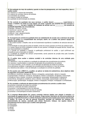19. Na avaliação do risco de auditoria, quando na fase de planejamento, em nível específico, deve o
auditor avaliar
a) a natureza e o volume das transações.
b) o sistema de controles internos da entidade.
c) as atividades da entidade.
d) o sistema contábil da entidade.
e) a qualidade da administração da entidade.

20. No controle da qualidade dos seus serviços, o auditor deverá ___________, supervisionar e
revisar o trabalho em todas as suas etapas, de modo a garantir aos usuários de seus serviços a
certeza __________ de que o trabalho foi realizado de acordo com as ___________ de controle de
qualidade requeridas nas circunstâncias.
a) planejar / razoável / normas
b) reestruturar / parcial / normas
c) organizar / mínima / leis
d) elaborar / total / regulamentações
e) auditar / razoável / leis

21. O programa de controle de qualidade deve ser estabelecido de acordo com a estrutura da equipe
técnica do auditor e a complexidade dos serviços; assim, se o auditor não possuir equipe, em
trabalho desta natureza,
a) não poderá aceitar o trabalho visto ser de fundamental importância à existência de estrutura técnica da
equipe.
b) terá limitação na execução de parte do trabalho, tendo de compor parceria com firma de auditoria maior.
c) o auditor deverá de forma obrigatória constar de seu parecer a limitação da equipe técnica, ficando sob
sua responsabilidade os trabalhos.
d) o controle de qualidade é inerente à qualificação profissional do auditor, a qual confirmará sua
competência para a execução do trabalho.
e) a qualidade do trabalho fica sempre comprometida, sendo passível de punição ética pelo Conselho
Federal de Contabilidade.

22. O auditor deve avaliar o sistema contábil e de controles internos de uma entidade para
determinar:
a) a relevância, o risco de auditoria e a avaliação da aplicação dos procedimentos de auditoria
b) a natureza, a oportunidade e a extensão da aplicação dos procedimentos de auditoria
c) os riscos inerentes, os de controle e os de detecção da aplicação dos testes de auditoria
d) as estimativas contábeis, a aplicação dos procedimentos de auditoria e o risco de controle
e) a relevância dos saldos, o risco de detecção e a avaliação do controle de qualidade.

23. De acordo com a NBCT-11, o auditor, ao aplicar os testes de substantivos, deve objetivar obter
as seguintes conclusões (ADAPTADA):
a) Existência, ocorrência, abrangência, direitos e obrigações, apresentação, cálculo e inspeção.
b) Apresentação, Existência, ocorrência, abrangência, direitos e obrigações, divulgação e mensuração.
c) Existência, bens e direitos, ocorrência, abrangência, mensuração, apresentação e irrelevância.
d) Ocorrência, abrangência, existência, bens e direitos, mensuração, apresentação e relevância.
e) Mensuração, apresentação, divulgação, direitos e obrigações, limitação, investigação e confiabilidade.

24. Ao constatar a ineficácia de determinados procedimentos de controle o auditor deve:
a) aumentar a extensão dos testes de controles;
b) diminuir a extensão dos testes substantivos;
c) aumentar o nível planejado do risco de detecção
d) diminuir o nível de risco inerente da área em questão
e) aumentar o nível planejado de testes substantivos

25. A empresa Modernidade S.A. possui controles internos rígidos com relação à emissão e à
autorização de pagamentos por meio de cheques. Exige sempre assinatura de dois procuradores da
empresa. O gerente financeiro e o diretor financeiro possuem procurações para exercer essa função.
O auditor, ao entrar na sala do gerente financeiro, percebe um talonário de cheques sem
preenchimento de valores, assinado pelo diretor financeiro. Indique, nas opções abaixo, o
procedimento técnico básico que o auditor está aplicando:
a) observação
b) investigação
c) cálculo
d) revisão
e) inspeção
 