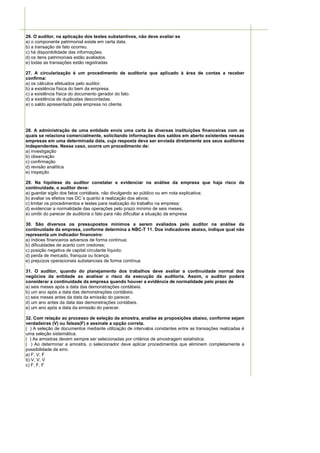 26. O auditor, na aplicação dos testes substantivos, não deve avaliar se
a) o componente patrimonial existe em certa data.
b) a transação de fato ocorreu.
c) há disponibilidade das informações.
d) os itens patrimoniais estão avaliados.
e) todas as transações estão registradas

27. A circularização é um procedimento de auditoria que aplicado à área de contas a receber
confirma:
a) os cálculos efetuados pelo auditor.
b) a existência física do bem da empresa.
c) a existência física do documento gerador do fato.
d) a existência de duplicatas descontadas.
e) o saldo apresentado pela empresa no cliente.




28. A administração de uma entidade envia uma carta às diversas instituições financeiras com as
quais se relaciona comercialmente, solicitando informações dos saldos em aberto existentes nessas
empresas em uma determinada data, cuja resposta deva ser enviada diretamente aos seus auditores
independentes. Nesse caso, ocorre um procedimento de:
a) investigação
b) observação
c) confirmação
d) revisão analítica
e) inspeção

29. Na hipótese do auditor constatar e evidenciar na análise da empresa que haja risco de
continuidade, o auditor deve:
a) guardar sigilo dos fatos contábeis, não divulgando ao público ou em nota explicativa;
b) avaliar os efeitos nas DC´s quanto à realização dos ativos;
c) limitar os procedimentos e testes para realização do trabalho na empresa;
d) evidenciar a normalidade das operações pelo prazo mínimo de seis meses;
e) omitir do parecer de auditoria o fato para não dificultar a situação da empresa

30. São diversos os pressupostos mínimos a serem avaliados pelo auditor na análise da
continuidade da empresa, conforme determina a NBC-T 11. Dos indicadores abaixo, indique qual não
representa um indicador financeiro:
a) índices financeiros adversos de forma contínua;
b) dificuldades de acerto com credores;
c) posição negativa de capital circulante líquido;
d) perda de mercado, franquia ou licença;
e) prejuízos operacionais substanciais de forma contínua

31. O auditor, quando do planejamento dos trabalhos deve avaliar a continuidade normal dos
negócios da entidade ao analisar o risco da execução da auditoria. Assim, o auditor poderá
considerar a continuidade da empresa quando houver a evidência de normalidade pelo prazo de
a) seis meses após a data das demonstrações contábeis.
b) um ano após a data das demonstrações contábeis.
c) seis meses antes da data da emissão do parecer.
d) um ano antes da data das demonstrações contábeis.
e) um ano após a data da emissão do parecer.

32. Com relação ao processo de seleção da amostra, analise as proposições abaixo, conforme sejam
verdadeiras (V) ou falsas(F) e assinale a opção correta.
( ) A seleção de documentos mediante utilização de intervalos constantes entre as transações realizadas é
uma seleção sistemática.
( ) As amostras devem sempre ser selecionadas por critérios de amostragem estatística.
( ) Ao determinar a amostra, o selecionador deve aplicar procedimentos que eliminem completamente a
possibilidade de erro.
a) F, V, F
b) V, V, V
c) F, F, F
 