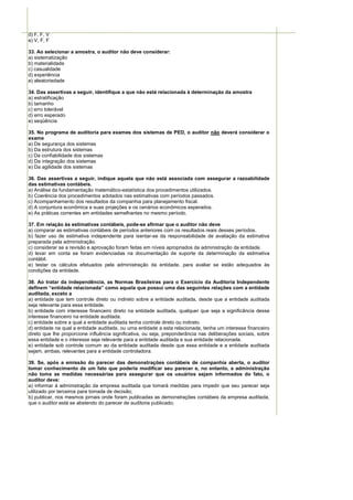 d) F, F, V
e) V, F, F

33. Ao selecionar a amostra, o auditor não deve considerar:
a) sistematização
b) materialidade
c) casualidade
d) experiência
e) aleatoriedade

34. Das assertivas a seguir, identifique a que não está relacionada à determinação da amostra
a) estratificação
b) tamanho
c) erro tolerável
d) erro esperado
e) seqüência

35. No programa de auditoria para exames dos sistemas de PED, o auditor não deverá considerar o
exame
a) De segurança dos sistemas
b) Da estrutura dos sistemas
c) Da confiabilidade dos sistemas
d) Da integração dos sistemas
e) Da agilidade dos sistemas

36. Das assertivas a seguir, indique aquela que não está associada com assegurar a razoabilidade
das estimativas contábeis.
a) Análise da fundamentação matemático-estatística dos procedimentos utilizados.
b) Coerência dos procedimentos adotados nas estimativas com períodos passados.
c) Acompanhamento dos resultados da companhia para planejamento fiscal.
d) A conjuntura econômica e suas projeções e os cenários econômicos esperados.
e) As práticas correntes em entidades semelhantes no mesmo período.

37. Em relação às estimativas contábeis, pode-se afirmar que o auditor não deve
a) comparar as estimativas contábeis de períodos anteriores com os resultados reais desses períodos.
b) fazer uso de estimativa independente para isentar-se da responsabilidade de avaliação da estimativa
preparada pela administração.
c) considerar se a revisão e aprovação foram feitas em níveis apropriados da administração da entidade.
d) levar em conta se foram evidenciadas na documentação de suporte da determinação da estimativa
contábil.
e) testar os cálculos efetuados pela administração da entidade, para avaliar se estão adequados às
condições da entidade.

38. Ao tratar da independência, as Normas Brasileiras para o Exercício da Auditoria Independente
definem “entidade relacionada” como aquela que possui uma das seguintes relações com a entidade
auditada, exceto a
a) entidade que tem controle direto ou indireto sobre a entidade auditada, desde que a entidade auditada
seja relevante para essa entidade.
b) entidade com interesse financeiro direto na entidade auditada, qualquer que seja a significância desse
interesse financeiro na entidade auditada.
c) entidade sobre a qual a entidade auditada tenha controle direto ou indireto.
d) entidade na qual a entidade auditada, ou uma entidade a esta relacionada, tenha um interesse financeiro
direto que lhe proporcione influência significativa, ou seja, preponderância nas deliberações sociais, sobre
essa entidade e o interesse seja relevante para a entidade auditada e sua entidade relacionada.
e) entidade sob controle comum ao da entidade auditada desde que essa entidade e a entidade auditada
sejam, ambas, relevantes para a entidade controladora.

39. Se, após a emissão do parecer das demonstrações contábeis de companhia aberta, o auditor
tomar conhecimento de um fato que poderia modificar seu parecer e, no entanto, a administração
não toma as medidas necessárias para assegurar que os usuários sejam informados do fato, o
auditor deve:
a) informar à administração da empresa auditada que tomará medidas para impedir que seu parecer seja
utilizado por terceiros para tomada de decisão;
b) publicar, nos mesmos jornais onde foram publicadas as demonstrações contábeis da empresa auditada,
que o auditor está se abstendo do parecer de auditoria publicado;
 