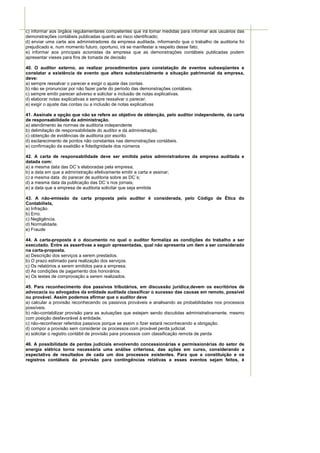 c) informar aos órgãos regulamentares competentes que irá tomar medidas para informar aos usuários das
demonstrações contábeis publicadas quanto ao risco identificado;
d) enviar uma carta aos administradores da empresa auditada, informando que o trabalho de auditoria foi
prejudicado e, num momento futuro, oportuno, irá se manifestar a respeito desse fato;
e) informar aos principais acionistas da empresa que as demonstrações contábeis publicadas podem
apresentar vieses para fins de tomada de decisão

40. O auditor externo, ao realizar procedimentos para constatação de eventos subseqüentes e
constatar a existência de evento que altera substancialmente a situação patrimonial da empresa,
deve:
a) sempre ressalvar o parecer e exigir o ajuste das contas.
b) não se pronunciar por não fazer parte do período das demonstrações contábeis.
c) sempre emitir parecer adverso e solicitar a inclusão de notas explicativas.
d) elaborar notas explicativas e sempre ressalvar o parecer.
e) exigir o ajuste das contas ou a inclusão de notas explicativas

41. Assinale a opção que não se refere ao objetivo de obtenção, pelo auditor independente, da carta
de responsabilidade da administração.
a) atendimento às normas de auditoria independente
b) delimitação de responsabilidade do auditor e da administração.
c) obtenção de evidências de auditoria por escrito.
d) esclarecimento de pontos não constantes nas demonstrações contábeis.
e) confirmação da exatidão e fidedignidade dos números

42. A carta de responsabilidade deve ser emitida pelos administradores da empresa auditada e
datada com:
a) a mesma data das DC´s elaboradas pela empresa;
b) a data em que a administração efetivamente emitir a carta e assinar;
c) a mesma data do parecer de auditoria sobre as DC´s;
d) a mesma data da publicação das DC´s nos jornais;
e) a data que a empresa de auditoria solicitar que seja emitida

43. A não-emissão da carta proposta pelo auditor é considerada, pelo Código de Ética do
Contabilista,
a) Infração.
b) Erro.
c) Negligência.
d) Normalidade.
e) Fraude

44. A carta-proposta é o documento no qual o auditor formaliza as condições do trabalho a ser
executado. Entre as assertivas a seguir apresentadas, qual não apresenta um item a ser considerado
na carta-proposta.
a) Descrição dos serviços a serem prestados.
b) O prazo estimado para realização dos serviços.
c) Os relatórios a serem emitidos para a empresa.
d) As condições de pagamento dos honorários.
e) Os testes de comprovação a serem realizados.

45. Para reconhecimento dos passivos tributários, em discussão jurídica,devem os escritórios de
advocacia ou advogados da entidade auditada classificar o sucesso das causas em remoto, possível
ou provável. Assim podemos afirmar que o auditor deve
a) calcular a provisão reconhecendo os passivos prováveis e analisando as probabilidades nos processos
possíveis.
b) não-contabilizar provisão para as autuações que estejam sendo discutidas administrativamente, mesmo
com posição desfavorável à entidade.
c) não-reconhecer referidos passivos porque se assim o fizer estará reconhecendo a obrigação.
d) compor a provisão sem considerar os processos com provável perda judicial.
e) solicitar o registro contábil de provisão para processos com classificação remota de perda

46. A possibilidade de perdas judiciais envolvendo concessionárias e permissionárias do setor de
energia elétrica torna necessária uma análise criteriosa, das ações em curso, considerando a
expectativa de resultados de cada um dos processos existentes. Para que a constituição e os
registros contábeis da provisão para contingências relativas a esses eventos sejam feitos, é
 