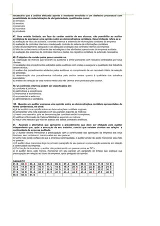 necessário que a análise efetuada aponte o montante envolvido e um desfecho processual com
possibilidade de materialização da obrigatoriedade, qualificados como:
a) remissos
b) remotos
c) possíveis
d) incorridos
e) prováveis

47. Uma revisão limitada, em face do caráter restrito de seu alcance, não possibilita ao auditor
condições de expressar uma opinião sobre as demonstrações contábeis. Essa limitação refere-se a:
a) avaliação de risco de auditoria, controles internos e sistemas de informações contábeis da empresa
b) avaliação de controles internos e inadequado controle do sistema de informações contábeis
c) falta de planejamento adequado e da adequada avaliação dos controles internos da empresa
d) falta de conhecimento suficiente das estratégias e das atividades operacionais da empresa auditada
e) avaliação dos sistemas de controles internos e testes nos registros contábeis na extensão necessária

48. O objetivo da revisão pelos pares consiste na:
a) explicação de motivos que levaram os auditores a emitir pareceres com ressalva contratados por seus
clientes;
 b) avaliação dos procedimentos adotados pelos auditores com vistas a assegurar a qualidade dos trabalhos
desenvolvidos;
c) analise dos procedimentos adotados pelos auditores no cumprimento de um razoável critério de seleção
de amostras;
d) determinação dos procedimentos indicados pelo auditor revisor quanto à qualidade dos trabalhos
executados;
e) análise de variação de taxa horária media dos três últimos anos praticada pelo auditor.

49. Os controles internos podem ser classificados em:
a) contábeis é jurídicos;
b) patrimônios e econômicos;
c) financeiros e econômicos;
d) empresariais e externos;
e) administrativos e contábeis.

 50. Quando um auditor expressa uma opinião sobre as demonstrações contábeis apresentadas de
forma condensada, ele deve:
a) já ter emitido uma opinião sobre as demonstrações contábeis originais;
b) acrescentar uma nota explicativa em seu parecer expondo os motivos;
c) inserir uma ressalva, pois as demonstrações contábeis estão incompletas;
d) justificar à Comissão de Valores Mobiliários expondo os motivos;
e) incluir uma ressalva por não ter acesso aos saldos contábeis analíticos.

51. Assinale a alternativa que apresente o procedimento que deve ser efetuado pelo auditor
independente que, após a execução de seu trabalho, conclui que existem duvidas em relação a
continuidade da empresa auditada.
a) O auditor deverá mencionar a preocupação com a continuidade das operações da empresa aos seus
diretores, sem, entretanto, menciona-las em seu parecer.
b) Como não existe certeza de que a empresa será liquidada, o auditor ainda não pode mencionar esse fato
no parecer.
c) O auditor deve mencionar logo no primeiro parágrafo de seu parecer a preocupação existente em relação
a continuidade da empresa.
d) Em função da incerteza, o auditor não poderá emitir um parecer sobre as DC’s.
e) O auditor deve, pelo menos, mencionar em seu parecer um parágrafo de ênfase que explique sua
preocupação em relação ao futuro da empresa, após parágrafo de opinião.


GABARITO
01. D 02. B     03. A   04. C   05. C   06. C   07. A    08. E   09. E   10. A   11. B   12. D
13. E 14. B     15. B   16. A   17. C   18. E   19. A    20. A   21. D   22. B   23. B   24. E
25. A 26. C     27. E   28. C   29. B   30. D   31. B    32. E   33. B   34. E   35. E   36. C
37. B 38. B     39. A   40. E   41. E   42. C   43. A    44. E   45. A   46. E   47.E    48. B
49. E 50. A     51. E
 