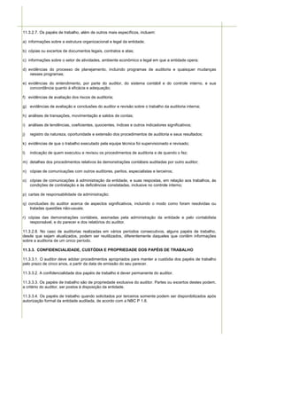 11.3.2.7. Os papéis de trabalho, além de outros mais específicos, incluem:

a) informações sobre a estrutura organizacional e legal da entidade;

b) cópias ou excertos de documentos legais, contratos e atas;

c) informações sobre o setor de atividades, ambiente econômico e legal em que a entidade opera;

d) evidências do processo de planejamento, incluindo programas de auditoria e quaisquer mudanças
    nesses programas;

e) evidências do entendimento, por parte do auditor, do sistema contábil e do controle interno, e sua
    concordância quanto à eficácia e adequação;

f) evidências de avaliação dos riscos de auditoria;

g) evidências de avaliação e conclusões do auditor e revisão sobre o trabalho da auditoria interna;

h) análises de transações, movimentação e saldos de contas;

i) análises de tendências, coeficientes, quocientes, índices e outros indicadores significativos;

j)   registro da natureza, oportunidade e extensão dos procedimentos de auditoria e seus resultados;

k) evidências de que o trabalho executado pela equipe técnica foi supervisionado e revisado;

l)   indicação de quem executou e revisou os procedimentos de auditoria e de quando o fez;

m) detalhes dos procedimentos relativos às demonstrações contábeis auditadas por outro auditor;

n) cópias de comunicações com outros auditores, peritos, especialistas e terceiros;

o) cópias de comunicações à administração da entidade, e suas respostas, em relação aos trabalhos, às
   condições de contratação e às deficiências constatadas, inclusive no controle interno;

p) cartas de responsabilidade da administração;

q) conclusões do auditor acerca de aspectos significativos, incluindo o modo como foram resolvidas ou
    tratadas questões não-usuais;

r) cópias das demonstrações contábeis, assinadas pela administração da entidade e pelo contabilista
    responsável, e do parecer e dos relatórios do auditor.

11.3.2.8. No caso de auditorias realizadas em vários períodos consecutivos, alguns papéis de trabalho,
desde que sejam atualizados, podem ser reutilizados, diferentemente daqueles que contêm informações
sobre a auditoria de um único período.

11.3.3. CONFIDENCIALIDADE, CUSTÓDIA E PROPRIEDADE DOS PAPÉIS DE TRABALHO

11.3.3.1. O auditor deve adotar procedimentos apropriados para manter a custódia dos papéis de trabalho
pelo prazo de cinco anos, a partir da data de emissão do seu parecer.

11.3.3.2. A confidencialidade dos papéis de trabalho é dever permanente do auditor.

11.3.3.3. Os papéis de trabalho são de propriedade exclusiva do auditor. Partes ou excertos destes podem,
a critério do auditor, ser postos à disposição da entidade.

11.3.3.4. Os papéis de trabalho quando solicitados por terceiros somente podem ser disponibilizados após
autorização formal da entidade auditada, de acordo com a NBC P 1.6.
 