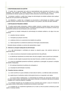 A RESPONSABILIDADE DO AUDITOR

5. O auditor não é responsável nem pode ser responsabilizado pela prevenção de fraudes ou erros.
Entretanto, deve planejar seu trabalho avaliando o risco de sua ocorrência, de forma a ter grande
probabilidade de detectar aqueles que impliquem efeitos relevantes nas demonstrações contábeis.

6. Ao planejar a auditoria, o auditor deve indagar da administração da entidade auditada sobre qualquer
fraude e/ou erro que tenham sido detectados.

7. Ao detectá-los, o auditor tem a obrigação de comunicá-los à administração da entidade e sugerir
medidas corretivas, informando sobre os possíveis efeitos no seu parecer, caso elas não sejam adotadas.

   A DETECÇÃO DE FRAUDES E ERROS

8. O auditor deverá avaliar criticamente o sistema contábil, incluindo o controle interno, tanto em termos
de concepção quanto de funcionamento efetivo, concedendo especial atenção às condições ou eventos que
representem aumento de risco de fraude ou erro, que incluem:

   a) estrutura ou atuação inadequada da administração da entidade auditada ou de algum dos seus
membros;

    b) pressões internas e externas;

    c) transações que pareçam anormais;

    d) problemas internos no cumprimento dos trabalhos de auditoria;

    e) fatores específicos no ambiente de sistemas de informação computadorizados.

   Exemplos dessas condições ou eventos são apresentados a seguir:

1) Estrutura ou atuação inadequada da administração

    a) a alta administração é controlada por pessoa ou pequeno grupo, não existindo estrutura de
supervisão eficaz;

    b) existe uma estrutura empresarial complexa aparentemente não justificada;

    c) as deficiências importantes de controle interno não são corrigidas, mesmo quando isso é praticável;

    d) existe uma alta rotação do pessoal-chave das áreas financeira, contábil e de auditoria interna;

     e) a área de contabilidade apresenta insuficiência, significativa e prolongada, de pessoal e condições
de trabalho inadequadas;

    f) há mudanças freqüentes de auditores e/ou advogados; e

    g) a reputação da administração é duvidosa.

2) Pressões internas e externas

    a) o setor econômico no qual a entidade se insere está em declínio, e as falências estão aumentando;

    b) o capital de giro é insuficiente, devido à diminuição de lucros ou à expansão muito rápida;

       c) os lucros estão se deteriorando, e a administração da entidade vem assumindo maiores riscos
   em suas vendas a prazo; está alterando suas praxes comerciais ou escolhendo alternativas de práticas
   contábeis com o intuito de melhorar o resultado;

    d) a entidade necessita de uma tendência de lucro crescente para suportar o preço de mercado de
suas ações, devido à oferta pública, transferência de controle ou outra razão;

     e) a entidade tem um investimento significativo em um setor ou linha de produto conhecido por estar
sujeito a mudanças rápidas;
 