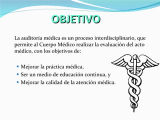 OBJETIVO La auditoría médica es un proceso interdisciplinario, que permite al Cuerpo Médico realizar la evaluación del acto médico, con los objetivos de:  Mejorar la práctica médica,  Ser un medio de educación continua, y Mejorar la calidad de la atención médica.  