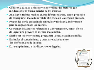 Conocer la calidad de los servicios y valorar los factores que inciden sobre la buena marcha de los mismos. Analizar el trabajo médico en sus diferentes áreas, con el propósito de conseguir el más alto nivel de eficiencia en la atención prestada. Propender por la creación de estímulos y facilitar la información para la asignación de los mismos. Coordinar los aspectos referentes a la investigación, con el objeto de lograr una proyección médica más amplia. Establecer los criterios para programar la capacitación científica. Estimular el conocimiento y buenas relaciones entre  los profesionales de la salud. Dar cumplimiento a las disposiciones legales. 