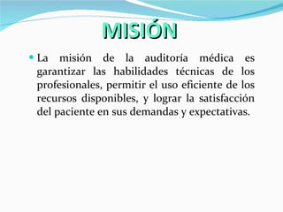 MISIÓN La misión de la auditoría médica es garantizar las habilidades técnicas de los profesionales, permitir el uso eficiente de los recursos disponibles, y lograr la satisfacción del paciente en sus demandas y expectativas. 
