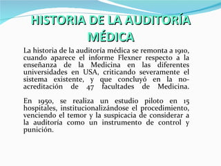 HISTORIA DE LA AUDITORÍA MÉDICA La historia de la auditoría médica se remonta a 1910, cuando aparece el informe Flexner respecto a la enseñanza de la Medicina en las diferentes universidades en USA, criticando severamente el sistema existente, y que concluyó en la no-acreditación de 47 facultades de Medicina. En 1950, se realiza un estudio piloto en 15 hospitales, institucionalizándose el procedimiento, venciendo el temor y la suspicacia de considerar a la auditoría como un instrumento de control y punición. 