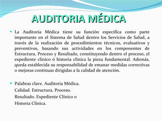 AUDITORIA MÉDICA La Auditoría Médica tiene su función específica como parte importante en el Sistema de Salud dentro los Servicios de Salud, a través de la realización de procedimientos técnicos, evaluativos y preventivos, basando sus actividades en los componentes de Estructura, Proceso y Resultado, constituyendo dentro el proceso, el expediente clínico ó historia clínica la pieza fundamental. Además, queda establecida su responsabilidad de emanar medidas correctivas o mejoras continuas dirigidas a la calidad de atención. Palabras clave. Auditoria Médica.  Calidad. Estructura. Proceso.  Resultado. Expediente Clínico o  Historia Clínica. 