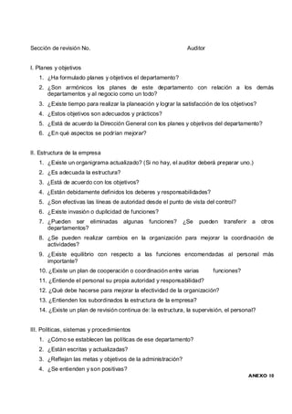 Sección de revisión No.                                        Auditor


I. Planes y objetivos
   1. ¿Ha formulado planes y objetivos el departamento?
   2. ¿Son armónicos los planes de este departamento con relación a los demás
      departamentos y al negocio como un todo?
   3. ¿Existe tiempo para realizar la planeación y lograr la satisfacción de los objetivos?
   4. ¿Estos objetivos son adecuados y prácticos?
   5. ¿Está de acuerdo la Dirección General con los planes y objetivos del departamento?
   6. ¿En qué aspectos se podrían mejorar?


II. Estructura de la empresa
   1. ¿Existe un organigrama actualizado? (Si no hay, el auditor deberá preparar uno.)
   2. ¿Es adecuada la estructura?
   3. ¿Está de acuerdo con los objetivos?
   4. ¿Están debidamente definidos los deberes y responsabilidades?
   5. ¿Son efectivas las líneas de autoridad desde el punto de vista del control?
   6. ¿Existe invasión o duplicidad de funciones?
   7. ¿Pueden ser eliminadas          algunas   funciones?    ¿Se   pueden    transferir a    otros
      departamentos?
   8. ¿Se pueden realizar cambios en la organización para mejorar la coordinación de
      actividades?
   9. ¿Existe equilibrio con respecto a las funciones encomendadas al personal más
      importante?
   10. ¿Existe un plan de cooperación o coordinación entre varias        funciones?
   11. ¿Entiende el personal su propia autoridad y responsabilidad?
   12. ¿Qué debe hacerse para mejorar la efectividad de la organización?
   13. ¿Entienden los subordinados la estructura de la empresa?
   14. ¿Existe un plan de revisión continua de: la estructura, la supervisión, el personal?


III. Políticas, sistemas y procedimientos
   1. ¿Cómo se establecen las políticas de ese departamento?
   2. ¿Están escritas y actualizadas?
   3. ¿Reflejan las metas y objetivos de la administración?
   4. ¿Se entienden y son positivas?
                                                                                        ANEXO 10
 