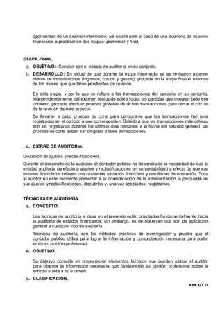 oportunidad de un examen intermedio. Se estará ante el caso de una auditoria de estados
     financieros a practicar en dos etapas: preliminar y final.



ETAPA FINAL.
 a. OBJETIVO:: Concluir con el trabajo de auditoría en su conjunto.
 b. DESARROLLO: En virtud de que durante la etapa intermedia ya se revisaron algunos
    meses de transacciones (ingresos, costos y gastos), procede en la etapa final el examen
    de los meses que quedaron pendientes de revisión.

     En esta etapa, y por lo que se refiere a las transacciones del ejercicio en su conjunto,
     independientemente del examen realizado sobre todas las partidas que integran todo ese
     universo, procede efectuar pruebas globales de dichas transacciones para cerrar el círculo
     de la revisión de este aspecto.
     Se llevaran a cabo pruebas de corte para cerciorarse que las transacciones han sido
     registradas en el periodo a que corresponden. Debido a que las transacciones más críticas
     son las registradas durante los últimos días cercanos a la fecha del balance general, las
     pruebas de corte deben ser dirigidas a tales transacciones.


 c. CIERRE DE AUDITORIA.

Discusión de ajustes y reclasificaciones.
Durante el desarrollo de la auditoria el contador público ha determinado la necesidad de que la
entidad auditada da efecto a ajustes y reclasificaciones en su contabilidad a efecto de que sus
estados financieros reflejen una razonable situación financiera y resultados de operación. Toca
al auditor en este momento presentar a la consideración de la administración la propuesta de
sus ajustes y reclasificaciones, discutirlos y, una vez aceptados, registrarlos.


TÉCNICAS DE AUDITORIA.
 a. CONCEPTO.

     Las técnicas de auditoría a tratar en el presente están orientadas fundamentalmente hacia
     la auditoria de estados financieros; sin embargo, es de observan que son de aplicación
     general a cualquier tipo de auditoría.
     Técnicas de auditoría, son los métodos prácticos de investigación y prueba que el
     contador público utiliza para lograr la información y comprobación necesaria para poder
     emitir su opinión profesional.
 b. OBJETIVO.

     Su objetivo consiste en proporcionar elementos técnicos que pueden utilizar el auditor
     para obtener la información necesaria que fundamente su opinión profesional sobre la
     entidad sujeta a su examen.
 c. CLASIFICACIÓN.
                                                                                     ANEXO 10
 