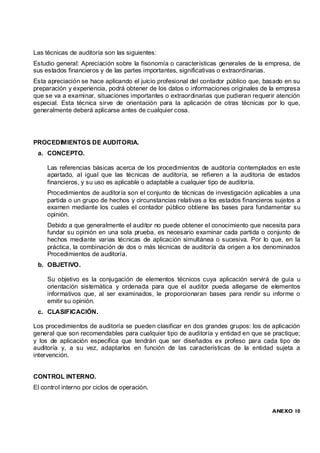 Las técnicas de auditoría son las siguientes:
Estudio general: Apreciación sobre la fisonomía o características generales de la empresa, de
sus estados financieros y de las partes importantes, significativas o extraordinarias.
Esta apreciación se hace aplicando el juicio profesional del contador público que, basado en su
preparación y experiencia, podrá obtener de los datos o informaciones originales de la empresa
que se va a examinar, situaciones importantes o extraordinarias que pudieran requerir atención
especial. Esta técnica sirve de orientación para la aplicación de otras técnicas por lo que,
generalmente deberá aplicarse antes de cualquier cosa.




PROCEDIMIENTOS DE AUDITORIA.
 a. CONCEPTO.

     Las referencias básicas acerca de los procedimientos de auditoría contemplados en este
     apartado, al igual que las técnicas de auditoría, se refieren a la auditoria de estados
     financieros, y su uso es aplicable o adaptable a cualquier tipo de auditoría.
     Procedimientos de auditoría son el conjunto de técnicas de investigación aplicables a una
     partida o un grupo de hechos y circunstancias relativas a los estados financieros sujetos a
     examen mediante los cuales el contador público obtiene las bases para fundamentar su
     opinión.
     Debido a que generalmente el auditor no puede obtener el conocimiento que necesita para
     fundar su opinión en una sola prueba, es necesario examinar cada partida o conjunto de
     hechos mediante varias técnicas de aplicación simultánea o sucesiva. Por lo que, en la
     práctica, la combinación de dos o más técnicas de auditoría da origen a los denominados
     Procedimientos de auditoría.
 b. OBJETIVO.

     Su objetivo es la conjugación de elementos técnicos cuya aplicación servirá de guía u
     orientación sistemática y ordenada para que el auditor pueda allegarse de elementos
     informativos que, al ser examinados, le proporcionaran bases para rendir su informe o
     emitir su opinión.
 c. CLASIFICACIÓN.

Los procedimientos de auditoría se pueden clasificar en dos grandes grupos: los de aplicación
general que son recomendables para cualquier tipo de auditoría y entidad en que se practique;
y los de aplicación especifica que tendrán que ser diseñados ex profeso para cada tipo de
auditoría y, a su vez, adaptarlos en función de las características de la entidad sujeta a
intervención.


CONTROL INTERNO.
El control interno por ciclos de operación.


                                                                                     ANEXO 10
 