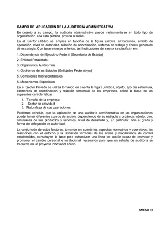 CAMPO DE APLICACIÓN DE LA AUDITORÍA ADMINISTRATIVA
En cuanto a su campo, la auditoría administrativa puede instrumentarse en todo tipo de
organización, sea ésta pública, privada o social.
En el Sector Público se emplea en función de la figura jurídica, atribuciones, ámbito de
operación, nivel de autoridad, relación de coordinación, sistema de trabajo y líneas generales
de estrategia. Con base en esos criterios, las instituciones del sector se clasifican en:
1. Dependencia del Ejecutivo Federal (Secretaría de Estado)
2. Entidad Paraestatal
3. Organismos Autónomos
4. Gobiernos de los Estados (Entidades Federativas)
5. Comisiones Intersecretariales
6. Mecanismos Especiales
En el Sector Privado se utiliza tomando en cuenta la figura jurídica, objeto, tipo de estructura,
elementos de coordinación y relación comercial de las empresas, sobre la base de las
siguientes características:
   1. Tamaño de la empresa
   2. Sector de actividad
   3. Naturaleza de sus operaciones
Podemos concluir, que la aplicación de una auditoría administrativa en las organizaciones
puede tomar diferentes cursos de acción, dependiendo de su estructura orgánica, objeto, giro,
naturaleza de sus productos y servicios, nivel de desarrollo y, en particular, con el grado y
forma de delegación de autoridad.
La conjunción de estos factores, tomando en cuenta los aspectos normativos y operativos, las
relaciones con el entorno y la ubicación territorial de las áreas y mecanismos de control
establecidos, constituyen la base para estructurar una línea de acción capaz de provocar y
promover el cambio personal e institucional necesarios para que un estudio de auditoría se
traduzca en un proyecto innovador sólido.




                                                                                      ANEXO 10
 