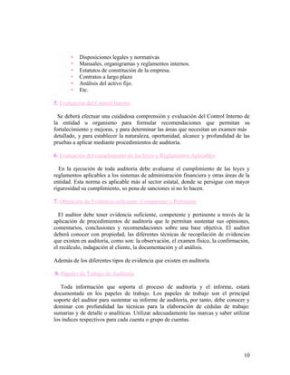    Disposiciones legales y normativas
          Manuales, organigramas y reglamentos internos.
          Estatutos de constitución de la empresa.
          Contratos a largo plazo
          Análisis del activo fijo.
          Etc.

5. Evaluación del Control Interno

  Se deberá efectuar una cuidadosa comprensión y evaluación del Control Interno de
la entidad u organismo para formular recomendaciones que permitan su
fortalecimiento y mejoras, y para determinar las áreas que necesitan un examen más
detallado, y para establecer la naturaleza, oportunidad, alcance y profundidad de las
pruebas a aplicar mediante procedimientos de auditoría.

6. Evaluación del cumplimiento de las leyes y Reglamentos Aplicables

  En la ejecución de toda auditoría debe avaluarse el cumplimiento de las leyes y
reglamentos aplicables a los sistemas de administración financiera y otras áreas de la
entidad. Esta norma es aplicable más al sector estatal, donde se persigue con mayor
rigurosidad su cumplimiento, so pena de sanciones si no lo hacen.

7. Obtención de Evidencia suficiente, Competente y Pertinente

  El auditor debe tener evidencia suficiente, competente y pertinente a través de la
aplicación de procedimientos de auditoría que le permitan sustentar sus opiniones,
comentarios, conclusiones y recomendaciones sobre una base objetiva. El auditor
deberá conocer con propiedad, las diferentes técnicas de recopilación de evidencias
que existen en auditoría, como son: la observación, el examen físico, la confirmación,
el recálculo, indagación al cliente, la documentación y el análisis.

Además de los diferentes tipos de evidencia que existen en auditoría.

8. Papeles de Trabajo de Auditoría

   Toda información que soporta el proceso de auditoría y el informe, estará
documentada en los papeles de trabajo. Los papeles de trabajo son el principal
soporte del auditor para sustentar su informe de auditoría, por tanto, debe conocer y
dominar con profundidad las técnicas para la elaboración de cédulas de trabajo:
sumarias y de detalle o analíticas. Utilizar adecuadamente las marcas y saber utilizar
los índices respectivos para cada cuenta o grupo de cuentas.




                                                                                   10
 