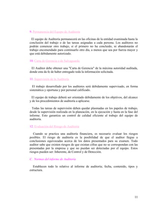 9. Permanencia del Equipo de Auditoría

  El equipo de Auditoría permanecerá en las oficinas de la entidad examinada hasta la
conclusión del trabajo o de las tareas asignadas a cada persona. Los auditores no
podrán comenzar otro trabajo, si el primero no ha concluido, ni abandonarán el
trabajo encomendado para continuarlo otro día, a menos que sea por fuerza mayor y
que está debidamente autorizado.

10. Carta de Gerencia o de Salvaguarda

 El Auditor debe obtener una "Carta de Gerencia" de la máxima autoridad auditada,
donde esta da fe de haber entregado toda la información solicitada.

11. Supervisión de la Auditoría

  El trabajo desarrollado por los auditores será debidamente supervisado, en forma
sistemática y oportuna y por personal calificado.

 El equipo de trabajo deberá ser orientado debidamente de los objetivos, del alcance
y de los procedimientos de auditoría a aplicarse.

  Todas las tareas de supervisión deben quedar plasmadas en los papeles de trabajo,
desde la supervisión realizada en la planeación, en la ejecución y hasta en la fase del
informe. Esto garantiza un control de calidad eficiente al trabajo del equipo de
auditoría.

12. Evaluación del Riesgo de Auditoría

   Cuando se practica una auditoría financiera, es necesario evaluar los riesgos
posibles. El riesgo de auditoría es la posibilidad de que el auditor llegue a
conclusiones equivocadas acerca de los datos presentados para su examen. Todo
auditor sabe que existen riesgos de que existan cifras que no se correspondan con las
presentadas por la empresa y que no puedan ser detectadas por el equipo. Estos
riesgos pueden ser: Inherente, de Control y de Detección.

C. Normas del informe de Auditoría

   Establecen todo lo relativo al informe de auditoría; fecha, contenido, tipos y
estructura.




                                                                                    11
 