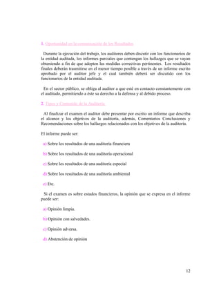 1. Oportunidad en la comunicación de los Resultados

  Durante la ejecución del trabajo, los auditores deben discutir con los funcionarios de
la entidad auditada, los informes parciales que contengan los hallazgos que se vayan
obteniendo a fin de que adopten las medidas correctivas pertinentes. Los resultados
finales deberán trasmitirse en el menor tiempo posible a través de un informe escrito
aprobado por el auditor jefe y el cual también deberá ser discutido con los
funcionarios de la entidad auditada.

  En el sector público, se obliga al auditor a que esté en contacto constantemente con
el auditado, permitiendo a éste su derecho a la defensa y al debido proceso.

2. Tipos y Contenido de la Auditoría

 Al finalizar el examen el auditor debe presentar por escrito un informe que describa
el alcance y los objetivos de la auditoría, además, Comentarios Conclusiones y
Recomendaciones sobre los hallazgos relacionados con los objetivos de la auditoría.

El informe puede ser:

 a) Sobre los resultados de una auditoría financiera

 b) Sobre los resultados de una auditoría operacional

 c) Sobre los resultados de una auditoría especial

 d) Sobre los resultados de una auditoría ambiental

 e) Etc.

 Si el examen es sobre estados financieros, la opinión que se expresa en el informe
puede ser:

 a) Opinión limpia.

 b) Opinión con salvedades.

 c) Opinión adversa.

 d) Abstención de opinión




                                                                                     12
 
