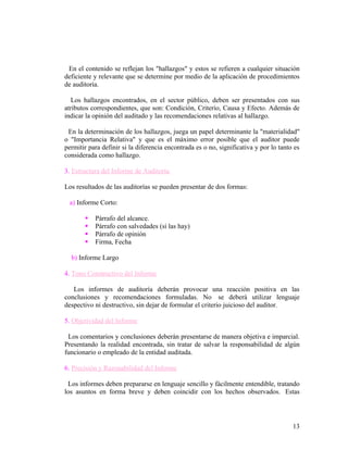 En el contenido se reflejan los "hallazgos" y estos se refieren a cualquier situación
deficiente y relevante que se determine por medio de la aplicación de procedimientos
de auditoría.

   Los hallazgos encontrados, en el sector público, deben ser presentados con sus
atributos correspondientes, que son: Condición, Criterio, Causa y Efecto. Además de
indicar la opinión del auditado y las recomendaciones relativas al hallazgo.

 En la determinación de los hallazgos, juega un papel determinante la "materialidad"
o "Importancia Relativa" y que es el máximo error posible que el auditor puede
permitir para definir si la diferencia encontrada es o no, significativa y por lo tanto es
considerada como hallazgo.

3. Estructura del Informe de Auditoría

Los resultados de las auditorías se pueden presentar de dos formas:

 a) Informe Corto:

          Párrafo del alcance.
          Párrafo con salvedades (si las hay)
          Párrafo de opinión
          Firma, Fecha

  b) Informe Largo

4. Tono Constructivo del Informe

   Los informes de auditoría deberán provocar una reacción positiva en las
conclusiones y recomendaciones formuladas. No se deberá utilizar lenguaje
despectivo ni destructivo, sin dejar de formular el criterio juicioso del auditor.

5. Objetividad del Informe

 Los comentarios y conclusiones deberán presentarse de manera objetiva e imparcial.
Presentando la realidad encontrada, sin tratar de salvar la responsabilidad de algún
funcionario o empleado de la entidad auditada.

6. Precisión y Razonabilidad del Informe

 Los informes deben prepararse en lenguaje sencillo y fácilmente entendible, tratando
los asuntos en forma breve y deben coincidir con los hechos observados. Estas




                                                                                       13
 