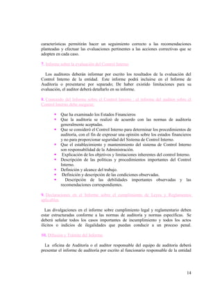características permitirán hacer un seguimiento correcto a las recomendaciones
planteadas y efectuar las evaluaciones pertinentes a las acciones correctivas que se
adopten en cada caso.

7. Informe sobre la evaluación del Control Interno

  Los auditores deberán informar por escrito los resultados de la evaluación del
Control Interno de la entidad. Este informe podrá incluirse en el Informe de
Auditoría o presentarse por separado; De haber existido limitaciones para su
evaluación, el auditor deberá detallarlo en su informe.

8. Contenido del Informe sobre el Control Interno : el informe del auditor sobre el
Control Interno debe asegurar:

          Que ha examinado los Estados Financieros
          Que la auditoría se realizó de acuerdo con las normas de auditoría
           generalmente aceptadas.
          Que se consideró el Control Interno para determinar los procedimientos de
           auditoría, con el fin de expresar una opinión sobre los estados financieros
           y no para proporcionar seguridad del Sistema de Control Interno.
          Que el establecimiento y mantenimiento del sistema de Control Interno
           son responsabilidad de la Administración.
           Explicación de los objetivos y limitaciones inherentes del control Interno.
          Descripción de las políticas y procedimientos importantes del Control
           Interno.
          Definición y alcance del trabajo.
           Definición y descripción de las condiciones observadas.
            Descripción de las debilidades importantes observadas y las
           recomendaciones correspondientes.

9. Declaraciones en el Informe sobre el cumplimiento de Leyes y Reglamentos
aplicables.

   Las divulgaciones en el informe sobre cumplimiento legal y reglamentario deben
estar estructuradas conforme a las normas de auditoría y normas específicas. Se
deberá señalar todos los casos importantes de incumplimiento y todos los actos
ilícitos o indicios de ilegalidades que puedan conducir a un proceso penal.

10. Difusión y Trámite del Informe.

  La oficina de Auditoría o el auditor responsable del equipo de auditoría deberá
presentar el informe de auditoría por escrito al funcionario responsable de la entidad




                                                                                    14
 